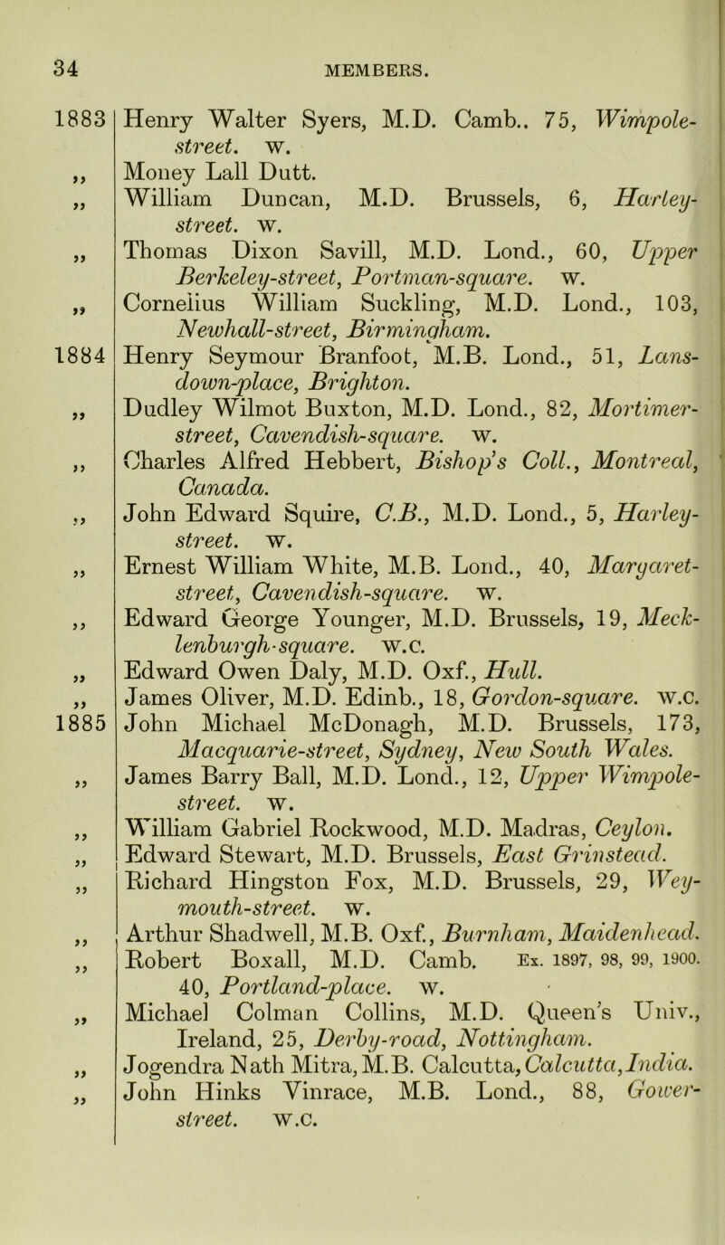 1883 ff ff >? 1884 9f )» 1885 it >9 Henry Walter Syers, M.D. Camb.. 75, Wimpole- street, w. Money Lall Dutt. William Duncan, M.D. Brussels, 6, Hartey- street. w. Thomas Dixon Savill, M.D. Lond., 60, Upper Berkeley-street, Portman-square, w. Cornelius William Suckling, M.D. Lond., 103, Newhall-street, Birminaham. Henry Seymour Branfoot, M.B. Lond., 51, Lans- down-place, Brighton. Dudley Wilmot Buxton, M.D. Lond., 82, Mortimer- street, Cavendish-square, w. Charles Alfred Hebbert, Bishops Coll., Montreal, Canada. John Edward Squme, C.B., M.D. Lond., 5, Ha^'ley- street. w. Ernest William White, M.B. Lond., 40, Maryaret- street. Cavendish-square, w. Edward George Younger, M.D. Brussels, 19, Meck- lenhurgh-square, w.c. Edward Owen Daly, M.D. Oxf., Hidl. James Oliver, M.D. Edinb., 18, Gordon-square. w.c. John Michael McDonagh, M.D. Brussels, 173, Macquarie-street, Sydney, Neiv South Wales. James Barry Ball, M.D. Lond., 12, Upper Wimpole- street. w. William Gabriel Rockwood, M.D. Madras, Ceylon, Edward Stewart, M.D. Brussels, East Grinstead. Richard Hingston Fox, M.D. Brussels, 29, Wey- mouth-street. w. Arthur Shadwell, M.B. Oxf, Burnham, Maidenhead. Robert Boxall, M.D. Camb. Ex. i897, 98, 99, i9oo. 40, Portland-place. w. Michael Colman Collins, M.D. Queen's Univ., Ireland, 25, Derby-road, Nottingham. Jogendra Nath Mitra,M.B. Oddcatta,Calcutta,India. John Hinks Vinrace, M.B. Lond., 88, Gower- street. w.c.