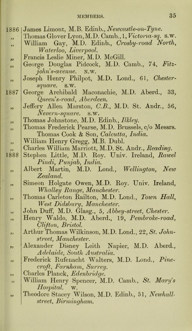 1886 »> ff 1887 >> > j )? 1888 >} jj J 5 5 J >> James Limont, M.B. Edinh., JVewcastle-07i-T^?2e. Thomas Glover Lyon, M.D. Camb., 1, Victoria-sq. s.w. William Gay, M.D. Edinb., Croshy-road Norths Waterloo, Liverpool. Francis Leslie Miner, M.D. McGill. George Douglas Pidcock, M.D. Camb., 74, Fitz~ john s-avenue. N.w. Joseph Henry Philpot, M.D. Loud., 61, Chester- square, s.w. George Archibald Maconachie, M.D. Aberd., 33, Queen s-road, Aberdeen. Jeffery Allen Marston, C.B., M.D. St. Andr., 56, Nevern-square, s.w. Thomas Johnstone, M.D. Edinb., Ilkley. Thomas Frederick Pearse, M.D. Brussels, c/o Messrs. Thomas Cook & Son, Calcutta, India. William Plenry Gregg, M.B. Dubl. Charles William Marriott, M.D. St. Andr., Reading. Stephen Little, M.D. Boy. Univ. Ireland, Rawel Pindi, Punjab, India. Albert Martin, M.D. Lend., Wellington, New Zealand. Simeon Holgate Owen, M.D. Boy. Univ. Ireland, Whalley Range, Manchester. Thomas Carleton Bailton, M.D. Lond., Toivn Hall, West Didsbury, Manchester. John Duff, M.D. Glasg., 5, Abbey-street, Chester. Henry Waldo, M.D. Aberd., 19, Pembrohe-road, Clijton, Bristol. Arthur Thomas Wilkinson, M.D. Lond., 22, St. John- street, Manchester. Alexander Disney Leith Napier, M.D. Aberd., Ad.elaide, South Australia. ^ • Frederick Bufenacht Walters, M.D. Lond., Pine- croft, Farnham, Surrey. Charles Planck, Edenbridge. William Henry Spencer, M.D. Camb., St. Marys Hospital, w. Theodore Stacey Wilson, M.D. Edinb., 51, Neivhall- street, Birmingham.