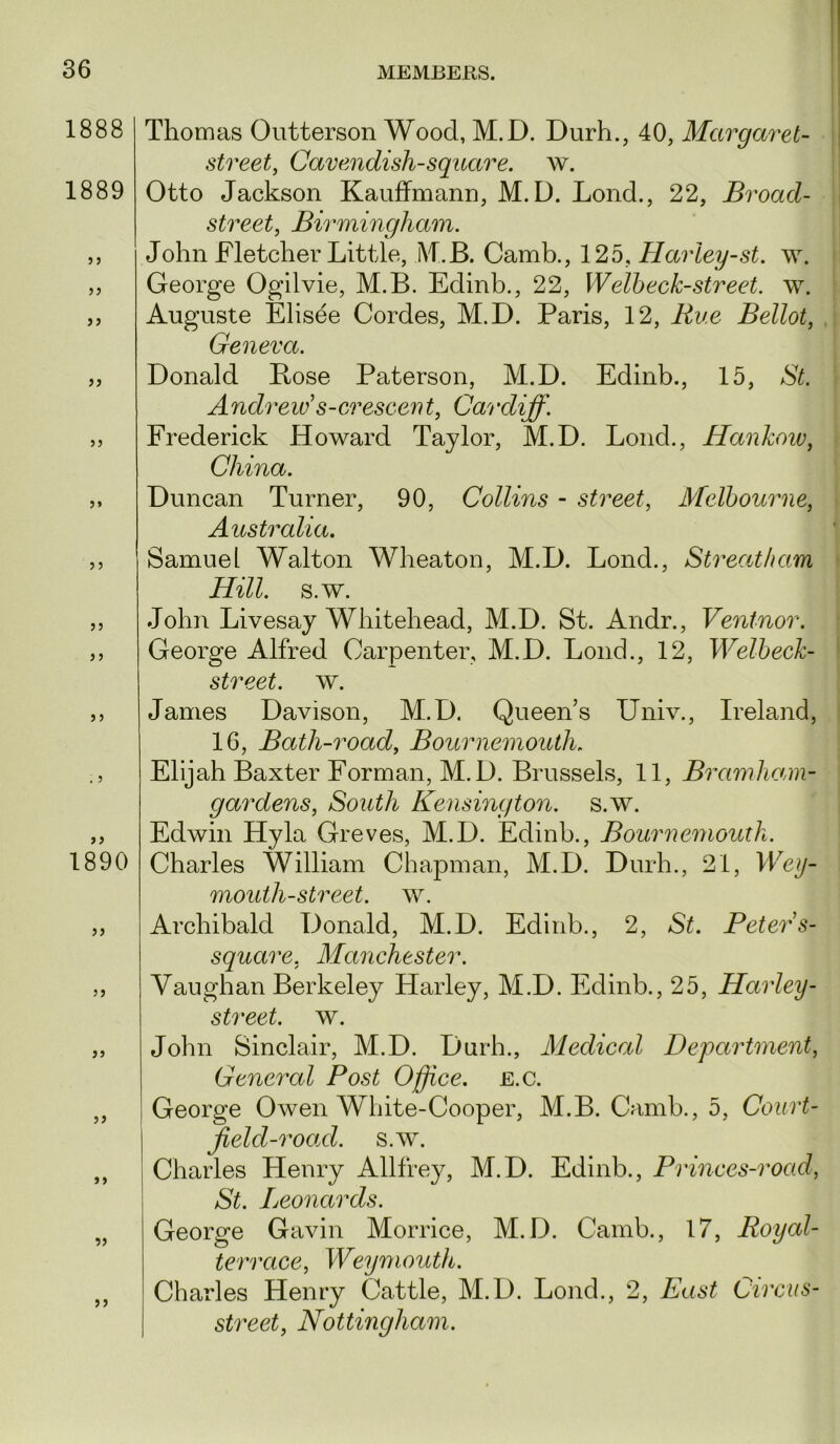 1888 1889 1890 )} if a if Thomas Outterson Wood, M.D. Durh., 40, Margaret- street, Cavendish-square, w. Otto Jackson Kauffmann, M.D. Lond., 22, Broad- street, Birmingham. John Fletcher Little, M.B. Camb., 125, Harley-st. w. George Ogilvie, M.B. Edinb., 22, Welbeck-street. \v. Auguste Elisee Cordes, M.D. Paris, 12, Rue Bellot, Geneva. Donald Bose Paterson, M.D. Edinb., 15, St. Andrew s-cresceiit, Cardiff. Frederick Howard Taylor, M.D. Lond., Hankoiv, China. Duncan Turner, 90, Collins - street, Melbourne, Australia. Samuel Walton Wheaton, M.D. Lond., Streatham Hill. s.w. John Livesay Whitehead, M.D. St. Andr., Ventnor. George Alfred Carpenter, M.D. Lond., 12, Welbeck- street. w. James Davison, M.D. Queen’s Univ., Ireland, 16, Bath-road, Bournemouth. Elijah Baxter Forman, M.D. Brussels, 11, Bramhami- gardens. South Kensington, s.w. Edwin Hyla Greves, M.D. Edinb., Bournemouth. Charles William Chapman, M.D. Durh., 21, Wey- mouth-street. w. Archibald Donald, M.D. Edinb., 2, St. Peters- square, Manchester. Vaughan Berkeley Harley, M.D. Edinb., 25, Harley- street, w. John Sinclair, M.D. Durh., Medical Department, General Post Office, e.c. George Owen White-Cooper, M.B. Camb., 5, Court- Jield-road. s.w. Charles Henry Allfrey, M.D. Edinb., Princes-road, St. Leonards. George Gavin Morrice, M.D. Camb., 17, Royal- terrace, Weymouth. Charles Henry Cattle, M.D. Lond., 2, East Circus- street, Nottingham.