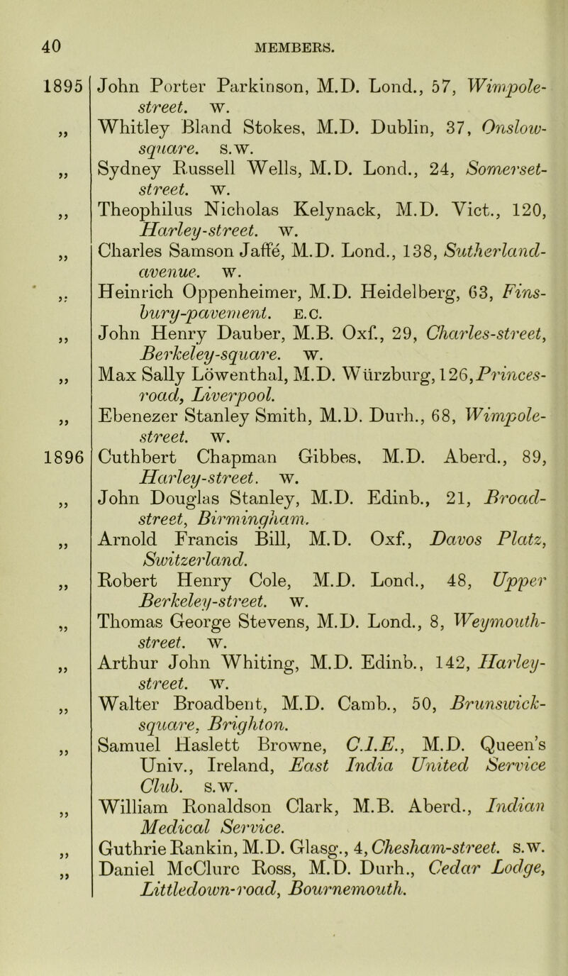 1895 >> >> >> >> >> 1896 >3 33 33 33 33 33 33 33 John Porter Parkinson, M.D. Lond., 57, Wimpole- street, w. Whitley Bland Stokes, M.D. Dublin, 37, Onsloiv- square. s.w. Sydney Bussell Wells, M.D. Lond., 24, Somerset- street. w. Theophilus Nicholas Kelynack, M.D. Viet., 120, Harley-street, w. Charles Samson Jaffe, M.D. Lond., 138, Sutherlancl- avenue. w. Heinrich Oppenheimer, M.D. Heidelberg, 63, Fins- bury-pavement. E.C. John Henry Dauber, M.B. Oxf., 29, Charles-street, Berkeley-square, w. Max Sally Lowenthal, M.D. Wurzburg, 126, road, Liverpool. Ebenezer Stanley Smith, M.D. Durh., 68, Wimpole- street. w. Cuthbert Chapman Gibbes, M.D. Aberd., 89, Harley-street, w. John Douglas Stanley, M.D. Edinb., 21, Broad- street, Birmingham. Arnold Erancis Bill, M.D. Oxf., Davos Platz, Switzerland. Bobert Henry Cole, M.D. Lond., 48, Upper Berkeley-street, w. Thomas George Stevens, M.D. Lond., 8, Weymouth- street. w. Arthur John Whiting, M.D. Edinb., 142, Harley- street. w. Walter Broadbent, M.D. Camb., 50, Brunswick- square, Brighton. Samuel Haslett Browne, C.I.E., M.D. Queen’s Univ., Ireland, East India United Service Club. s.w. William Bonaldson Clark, M.B. Aberd., Indian Medical Service. Guthrie Ban kin, M.D. Glasg., 4, Chesham-street. s.w. Daniel McClure Boss, M.D. Durh., Cedar Lodge, Littledown-road, Bournemouth.