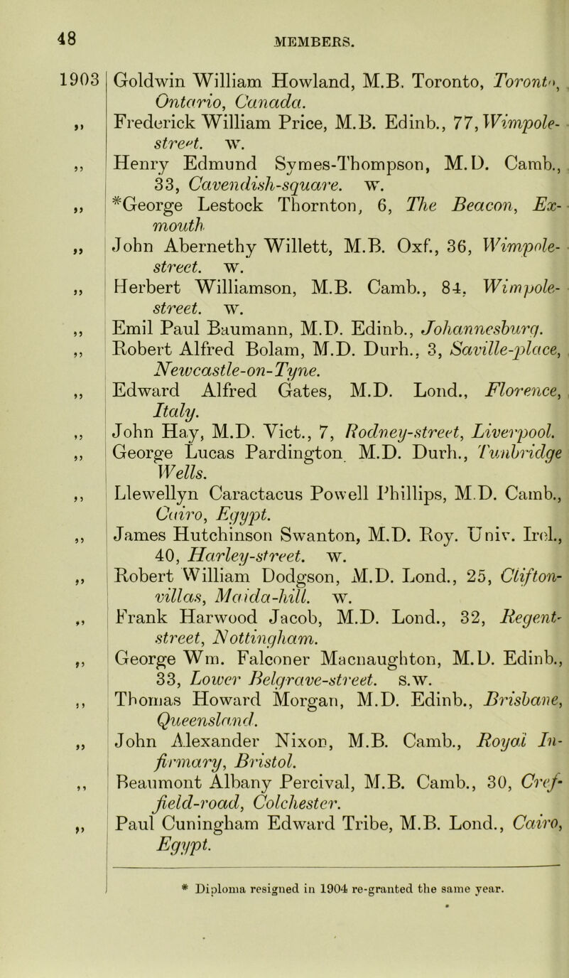 1903 >> if a fi »5 J 5 if f 1 }f Goldwin William Howland, M.B. Toronto, Toronto^ Ontario, Canada. Frederick William Price, M.B. Edinb., 77^Wimpole- stre^t. \v. Henry Edmund Symes-Thompsou, M.D. Camb., 33, Cavendish-square, w. ^George Lestock Thornton, 6, The Beacon, Ex- mouth John Abernethy Willett, M.B. Oxf., 36, Wim^Dole- street. w. Herbert Williamson, M.B. Camb., 84, Wimpole- street. w. Emil Paul Baumann, M.D. Edinb., Johannesburg. Bobert Alfred Bolam, M.D. Diirh., 3, Saville-q)lace, Neivcastle-on-Tyne. Edward Alfred Gates, M.D. Loud., Florence, • John Hay, M.D. Yict., 7, Rodney-street, Liverpool. George Lucas Pardington M.D. Durh., Tunbridge i Wells. i Llewellyn Caractacus Powell Phillips, M.D. Camb., j Cairo, Egypt. I James Hutchinson Swanton, M.D. Roy. Univ. Irol., 40, Harley-street, w. Robert William Dodgson, M.D. Lond., 25, Clifton- villas, Maida-hill. w. Frank Harwood Jacob, M.D. Lond., 32, Regent- street, Nottingham. George Wm. Falconer Macnaughton, M.D. Edinb., 33, Lower Belgrave-street. s.w. Thomas Howard Morgan, M.D. Edinb., Brisbane, ' Queensland. John Alexander Nixon, M.B. Camb., Royal In- , firmary, Bristol. Beaumont Albany Percival, M.B. Camb., 30, Crefi jield-road, Colchester. Paul Cuningham Edward Tribe, M.B. Lond., Cairo, Egypt. * Diploma resigned in 1904 re-granted the same year.