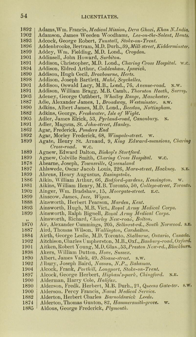 1892 1902 1893 1896 1899 1901 1891 1894 1890 1898 1901 1891 1903 1887 1890 1882 1905 1891 1862 1892 1899 1889 1899 1878 1897 1899 1886 1881 1902 1899 1888 1893 1899 1870 1887 1884 1902 1901 1898 1890 1902 1904 1897 1900 1890 1900 1882 1874 1885 Adams,Wm. Francis, Medical Mission^ Dera Ghazi^ Khan N. India. Adamson, James Weeden Woodhams, Lee-on-the-Solent^ Hants. Adcock, Georg-e Robert, Tunstall^ Stoke-on-Trent. Addenbrooke, Bertram, M.D. Mill street, Kidderminster. Addey, Wrii. Fielding, M.D. Lond., Croydon. Addinsell, John Howard, Surbiton. Addison, Christopher, M.D. Lond., Charing Cross Hospital, w.c. Addison, Eldred Arthur, Coddenham. Ipswich. Addison, Hugh Cecil, Broxhourne, Herts. Addison, Joseph Bartlett, Mahe, Seychelles. Addison, Oswald Lacy, M.B., Lond., 76, Avenue-road. n.w. Addison, William Bragg, M.B. Camb., Thornton Heath, Surrey. Adeney, George Cuthbert, Whalley Range, Manchester. Adie, Alexander James, 1, Westminster, s.w. Adkins, Albert James, M.D. Lond., Deeston, Nottingham. Adkins, George, Freshwater, Isle of Wight. Adler, James Elrick, 53, Pyrland-road, Canonhury. n. Adler, Magnus, St. John-street, Hanley. Agar, Frederick, Ponders End Agar, Morley Frederick, 68, Wimpole-street. Agate, Henry St. Arnaud, 9, King Edward-mansions, Charing Cross-road. w.c. Agnew, Edward Dalton, Bishop’s Stortford. Agnew, Colville Smith, Charing Cross Hospital, w.c. Aliearne, Joseph, Townsville, Queensland Ahlswede, Oscar Jacob Louis, 226, Mare-street, Hackney, n.e. Ahrens, Henry Augustus, Basingstoke. Aikin, William Arthur, 66, Bedford-gardens, Kensington, av. Aikins, William Heni-y, M.B. Toronto, 50, College-street, Toronto. Ainger, Wm. Bradshaw, 15, Mo or gate-street, e.c. Ainscow, James, Ince, W^igan. Ainsworth, Herbert Pearson, Marden, Kent. Ainsworth, Hugh, M.B. Viet., Royal Army Medical Corps. Ainsworth, Ralph Bignell, Royal Army ]\ledical Corps. Ainsworth, Richard, (’horley New-roaS, Bolton. Air, Alexander Cummings, 205, Selhvrst-rd., South Norwood, s.e. Aird, Thomas Wilson, WIdlingto}>, Carshalton. Airth, George Leslie, M.D. Toronto, Shelburne, Ontario, Canada. Aitchison, Charles Umpherston, M.B.,Oxf.,Ro??5?/ry-rortJ, Oxford. Aitken, Robert Young, M.D. Glas,, bo,Preston New-rd.,Blackburn. Akers, William Dutton, Hove, Sussex. Albert, James Valek, 49, Sloane-street, s.av. Albui’3, Joseph Baird, Nassau, N.P., Bahamas. Alcock, Frank, Porthill, Longport, Stoke-on-Trent. Alcock, George Herbert, Iligham’s-park, Chiiigford. n.e. Alderman, Hariy Cole, Halifax. Alderson, Fredk. Herbert, M.B. Durh., 21, Queens Gate-ter. s.av. Alderson, Percy Francis, Naval Medical Service. Alderton, Herbert Charles Barnoldswick Leeds, Alderton, Thomas Gunton, 82, Hammersmith-grove, w. Aldous, Geoi’ge Frederick, Plymouth.