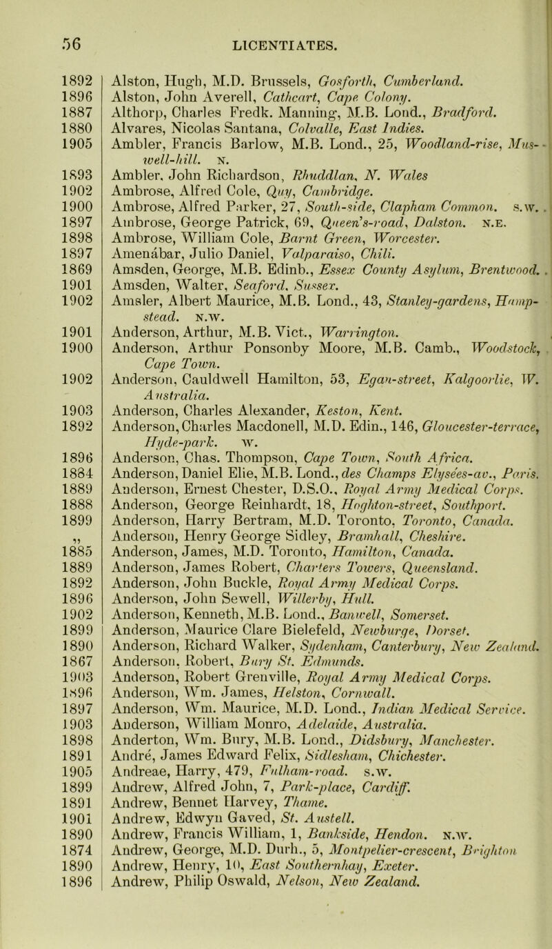 r)6 1892 1896 1887 1880 1905 1893 1902 1900 1897 1898 1897 1869 1901 1902 1901 1900 1902 1903 1892 1896 1884 1889 1888 1899 18^ 1889 1892 1896 1902 1899 1890 1867 1903 1896 1897 1903 1898 1891 1905 1899 1891 1901 1890 1874 1890 1896 LICENTIA.TES. Alston, Hugh, M.D. Brussels, Gofiforth, Cumberland. Alston, John iVverell, Cathcart, Cape Colony. Althorp, Charles Fredk. Manning, M.B. Lond., Bradford. Alvares, Nicolas Santana, Colvalle, East Indies. Ambler, Francis Barlow, M.B. Lond., 25, Woodland-rise, Mus-- well-hill. N. Ambler. John Richardson, Rhuddlan. N. Wales Ambrose, Alfred Cole, Quy, Cambridge. Ambrose, Alfred Parker, 27, South-side, Clapham Common, s.w. .* Ambrose, George Patrick, 69, Qneen’s-road, Dalston. n.e, Ambrose, William Cole, Barnt Green, Worcester. Amenabar, Julio Daniel, Valparaiso, Chili. Amsden, George, M.B. Edinb., Essex County Asylum, Brentwood. . Amsden, Walter, Seaford, Sui^sex. Amsler, Albert Maurice, M.B. Lond., 43, Stanley-gardens, Hamp- stead. N.W. Anderson, Arthur, M.B. Viet., Warrington. Anderson, Arthur Ponsonbj Moore, M.B. Camb., Woodstock, . Cape Town. Anderson, Cauldwell Hamilton, 53, Egan-street, Kalgooilie, W. Australia. Anderson, Charles Alexander, Heston, Kent. Anderson,Charles Macdonell, M.D. Edin., 146, Gloucester-terrace, Hyde-parh. av. Anderson, Chas. Thompson, Cape Town, South Africa. Anderson, Daniel Elie, M.B. Lond., cZes Champs Elysees-av., Paris. Anderson, Ernest Chester, D.S.O., Royal Army Medical Corps. Anderson, George Reinhardt, 18, Hoghton-street, Southport. Anderson, Harry Bertram, M.D. Toronto, Toronto, Canada. Anderson, Henry George Sidley, Bramhall, Cheshire. Anderson, James, M.D. Toronto, Hamilton, Canada. Anderson, James Robert, Charters Towers, Queensland. Anderson, John Buckle, Royal Army Medical Corps. Anderson, John Sewell, Willerby, Hull. Anderson, Kenneth, M.B. Lond., Banwell, Somerset. Anderson, Maurice Clare Bielefeld, Newburge, Dorset. Anderson, Richard Walker, Sydenham, Canterbury, New Zealand. Anderson, Robert, Bury Sf. Edmunds. Anderson, Robert Gremdlle, Royal Army Medical Corps. Anderson, Wm. James, Helston, Cornwall. Anderson, Wm. Maurice, M.D. Lond., Indian Medical Service. Anderson, William Monro, Adelaide, Australia. Anderton, Wm. Bury, M.B. Lond., Didsbury, Manchester. Andre, James Edward Felix, Sidlesham, Chichester. Andreae, Harry, 479, Fnlham-road. s.av. Andrew, Alfred John, 7, Park-place, Cardiff. Andrew, Bennet Harvey, Thame. Andrew, Edwyn Gaved, St. Austell. Andrew, Francis William, 1, Bankside, Hendon, n.w. Andrew, George, M.D. Durh., 5, Montpelier-crescent, Brighton Andrew, Henry, 10, East Soufhernhay, Exeter. Andrew, Philip Oswald, Nelson, New Zealand.