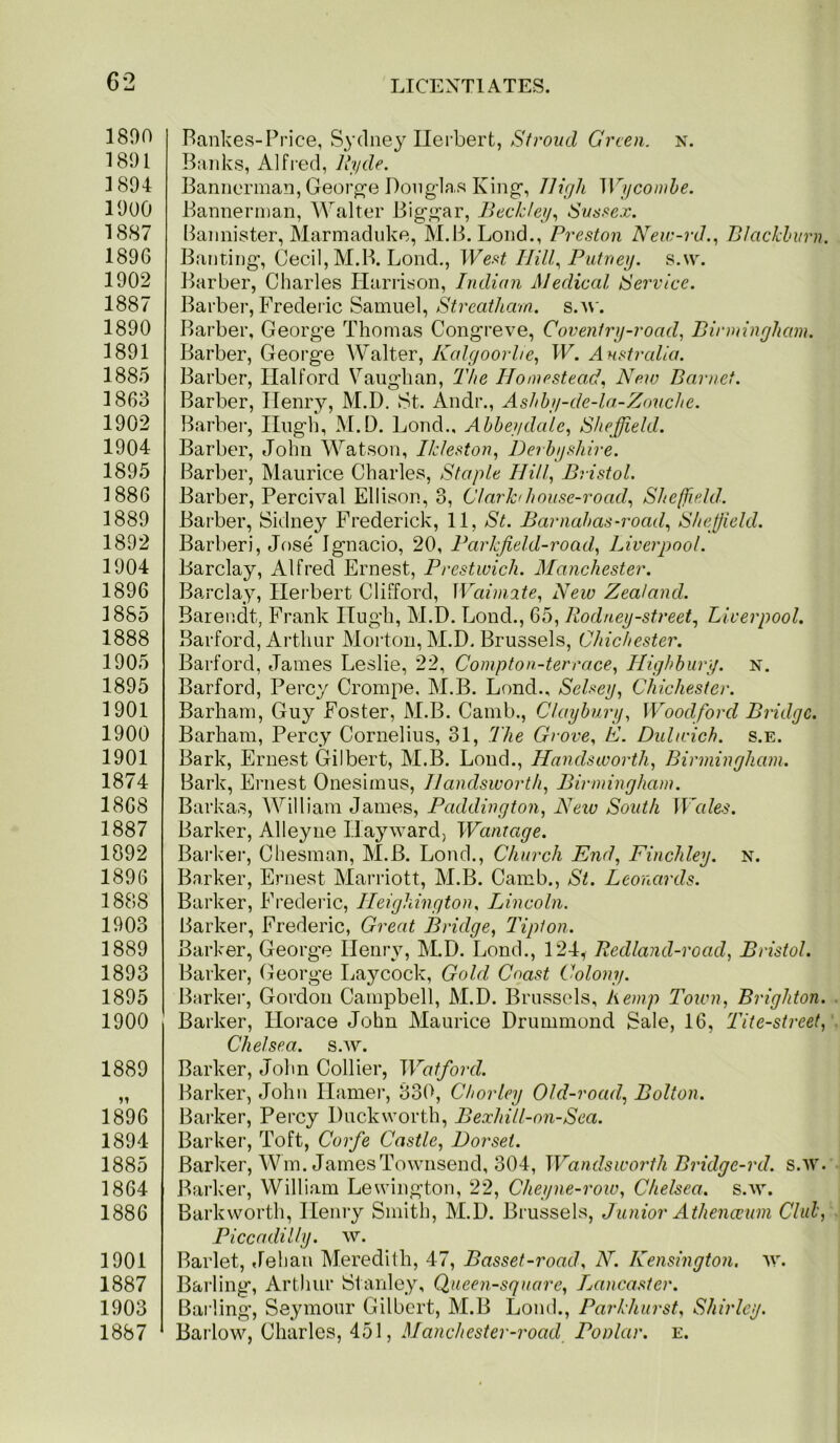 1890 1891 1894 1900 1887 1896 1902 1887 1890 1891 1885 1863 1902 1904 1895 1886 1889 1892 1904 1896 1855 1888 1905 1895 1901 1900 1901 1874 1868 1887 1092 1896 1888 1903 1889 1893 1895 1900 1889 1896 1894 1885 1864 1886 1901 1887 1903 1887 Bankes-Price, Sydney Ilerbert, Green, n. Banks, Alfred, Uyde. Bannerinan, Georp^-e Douglas King, JJirjh Wyconihe. Bannerman, Walter Biggar, Beckley^ Svssex. Bannister, Marmaduke, M.B. Lond., Preston N’ew-rd.^ Blackburn. Banting, Cecil, M.B. Lond., Wef<t HillPutney, s.w. Barber, Charles Harrison, Indian Medical Service. Barber, Frederic Samuel, Streatham. s.^\■. Barber, George Thomas Congreve, Coventrij-road, Birminyham. Barber, George Walter, Kalgoorhe., W. AHStralia. Barber, Halford Vaughan, The Homestead., New Barnet. Barber, Henry, M.D. St. Andr., Ashhy-de-la-Zouche. Barber, Hugh, M.D. Loud., Ahheydalc.^ Sheffield. Barber, John Watson, Ikleston, Derbyshire. Barber, Maurice Charles, Staple Hill, Bristol. Barber, Percival Ellison, 3, Clark/house-road, Sheffield. Barber, Sidney Frederick, 11, St. Barnabas-road, Sheffield. Barberi, Jose Ignacio, 20, Parkfield-road, Liverpool. Barclay, Alfred Ernest, Prestwick. Alanchester. Barclay, Ilei’bert Clifford, \Vai1n2te, New Zealand. Barendt, Frank Hugh, M.D. Lond., 65, Rodney-street, Liverpool. Barford, Arthur Morton, M.D. Brussels, Chichester. Barford, James Leslie, 22, Coinpton-terrace, Highbury, n. Barford, Percy Crompe, M.B. Lond., Selxey, Chichester. Barham, Guy Foster, M.B. Camb., Claybury, Woodford Bridge. Barham, Percy Cornelius, 31, The Grove. E. Dnhcich. s.e. Bark, Ernest Gilbert, M.B. Loud., Handsworth, Birmingham. Bark, Ernest Onesimus, Handsworth, Birmingham. Barkas, William James, Paddington, New South Wales. Barker, Alleyue Hayward, Wantage. Bai-ker, Chesman, M.B. Lond., Church End, Finchley, n. Barker, Ernest Marriott, M.B. Camb., St. Leonards. Barker, Frederic, Heighington. Lincoln. Barker, Frederic, Great Bridge, Tipton. Barker, George Henry, M.D. Lond., 124, Redland-road, Bristol. Barker, George Laycock, Gold Coast Colony. Barker, Gordon Campbell, M.D. Brussels, hemp Town, Brighton. Barker, Horace John Maurice Drummond Sale, 16, Tite-street, Chelsea, s.w. Barker, John Collier, Watford. Barker, John Hamer, 330, Chorley Old-road, Bolton. Bai-ker, Percy Duckworth, Bexhill-on-Sea. Barker, Toft, Corfe Castle, Dorset. Barker, Wm. James Townsend, 304, Wandsworth Bridge-rd. s.w. Barker, William Lewington, 22, Cheyne-row, Chelsea, s.w. Barkworth, Henry Smith, M.D. Brussels, Junior Athenccum Club, Piccadilly, w. Barlet, Jehan Meredith, 47, Basset-road. N. Kensington, w. Barling, Arthur Staidey, Queen-square, Lancaster. Bai’ling, Seymour Gilbert, M.B Loud., Parkhurst. Shirley. Barlow, Charles, 451, Manchester-road Poolar. e.