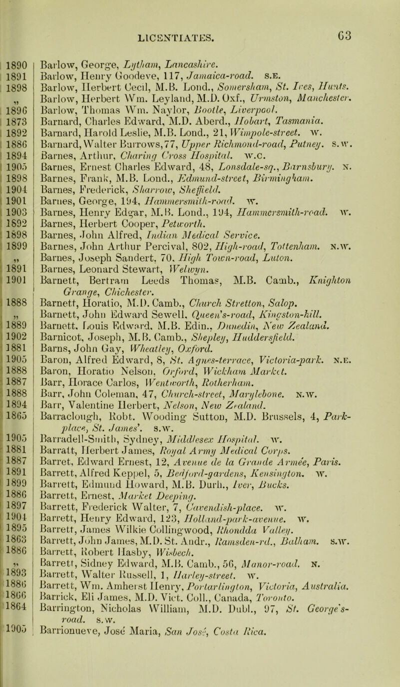 1890 1891 1898 1896 1873 1892 1886 1894 1905 1898 1904 1901 1903 1892 1898 1899 1891 1901 I 1888 i I im 1902 1881 1905 1888 1887 1888 i 1894 I 1865 , 1905 1881 1887 1891 1899 1886 1897 1904 1895 1863 1886 1893 1886 1860 1864 1005 Barlow, George, Lijiham^ Lancashire. Barlow, Henry Goodeve, 117, Jamaica-road. s.e. Barlow, Herbert Cecil, M.B. Loud., Sontersham, St. Ires, Hunts. Barlow, Herbert Win. Leylaiid, M.D. Oxf., Urmston, Manchester, Barlow, Thomas Wm. Na^dor, Bootle, Liverpool. Barnard, Charles Edward, M.D. Aberd., Hobart, Tasmania. Barnard, Harold Leslie, M.B. Loud., 21, Wimpole-street. w. Barnard, Walter Burrows,77, Upper Richmond~road, Putney, s.w. Barnes, Artliur, Charing Cross Hospital, w.c. Barnes, Ernest Charles Edward, 48, Lonsdale-sq., Barnshury. n. Barnes, Franh, M.B. Bond., Edmund-street, Birmingham. Barnes, Frederick, Sharrow, Sheffield, Barnes, George, 194, Hamniersrniih-road. w. Barnes, Henry Edgar, M. 14. Lond., 194, Hammersmith-road. w. Barnes, Herbert Cooper, Petworth. Barnes, John Alfred, Indian Medical Service. Barnes, John Arthur Percival, 802, High-road, Tottenham, n.w. Barnes, Joseph Sandert, 70, High Town-road, Luton. Barnes, Leonard Stewart, Welwyn. Barnett, Bertram Leeds Thomas, M.B. Camb., Knighton Grange, Chichester. Barnett, Horatio, M.D. Camb., Church Stretton, Salop, Barnett, John Edwai’d Sewell, Queen s-road, Kingston-hill. Barnett, fiouis Edward, M.B. Edin., Dunedin, New Zealand. Barnicot, Josepli, M.B. Camb., Shepley, Huddersfield. Barns, John Gay, Wheatley, Oxford. Baron, Alfred Edward, 8, St. Agnes-terrace, Victoria-park. n.e. Baron, Horatio Nelson, Orfiord, Wickham Market. Barr, Horace Carlos, Wentworth, Rotherham. Barr, John Coleman, 47, Church-street, Marylehone. n.av. Barr, Valentine Herbert, Nelson, New Zealand. Barraclough, Robt. Wooding Sutton, M.D. Brussels, 4, Park- place, St. James\ s.w. Barradell-Smith, Sydne^g Middlesex Hospital, w. Barratt, Herbert James, Royal Army Medical Corps. Barret, Edward Ernest, 12, Avenue de la Grande Arme'e, Paris. Barrett, Alfred Keppel, 5, Bed ford-gardens, Kensington, ^v. Barrett, Edmund Hijward, M.B. Durh., Tver, Bucks. Barrett, Ernest, .Market Deeping. Barrett, Fiederick Walter, 7, Cavendish-place, av. Barrett, Henry Edward, 123, Holland-park-avenue. A7. Barrett, James Wilkie Collingwood, Rhondda Valley. Barrett, John James, M.D. St. Andr., Ramsden-rd., Balham. s.Ar. Barrett, Robert Ilasby, Wisbech. Barrett, Sidney Edward, M.B. Camb., 50, Manor-road. n. Barrett, Walter Russell, 1, IJarley-street. av. Barrett, Wm. Amherst Menvy, Por tar ling ton, Victoria, Australia. Barrick, Eli James, M.D. Viet. Coll., Canada, Toronto. Barrington, Nicholas William, M.D. Dubl., 97, St. Georgefs- road. s. w. Barrionueve, Jose Maria, San Jose, Costa Rica.
