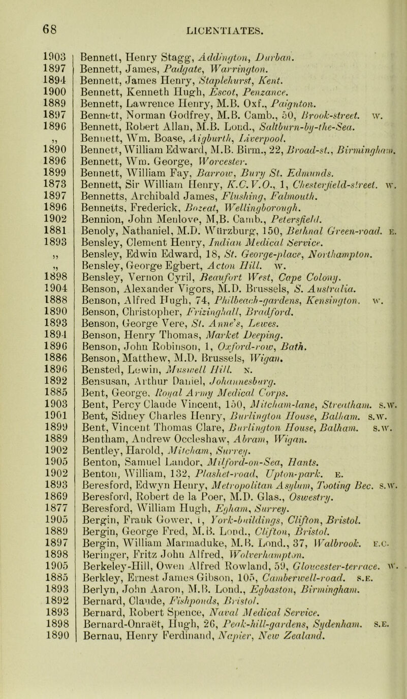 1903 1897 1894 1900 1889 1897 189G 1890 1896 1899 1873 1897 1896 1902 1881 1893 55 1898 1904 1888 1890 1893 189-1 1896 1886 1896 1892 1885 1903 1901 1899 1889 1902 1905 1902 1893 1869 1877 1905 1889 1897 1898 1905 1885 1893 1892 1893 1898 1890 Bennett, Heniy Stagg, Addington, 1)urban. Bennett, James, Padgate, Warrington. Bennett, James Henry, StapLehurst, Kent. Bennett, Kenneth Hugh, Escot, Penzance. Bennett, Lawrence Henry, M.B. Oxf., Paignton. Bennett, Norman Grodfrey, M.B. (Jamb., 50, Brook-street, w. Bennett, Robert Allan, M.B. Loud., Saltburn-hg-the-Sea. Bennett, AVm. Boase, xiigburlh, Liverpool, Bennett, William Edward, M.B. Birm., 22, Broad-st., Birmingham. Bennett, Wm. George, Worcester. Bennett, AA^illiam Fay, Barrow, Bury St. Edmunds. Bennett, Sir William Henry, K.C.V.O., 1, Chesterjield-slreet. w. Bennetts, Archibald James, Flushing, Fcdmouth. Bennetts, Frederick, Bozeat, Wellingborough. Bennion, John Menlove, M,B. Canib., PetersJieJd. Benoly, Nathaniel, M.D. Wtlrzbin-g, 150, Bethnal Green-road. e. Bensley, Clement Henry, Indian Medical Service. Bensley, Edwin Edward, 18, St. George-place, Northampton. Bensley, George Egbert, Acton Hill. w. Bensley, Vernon Cyril, Beaufort West, Cape Colony. Benson, Alexander Vigors, M.D. Brussels, S. Australia. Benson, Alfred Hugh, 74, Philbeach-gardens, Kensington, w. Benson, Christopher, Frizinghall, Bradford. Benson, George Vere, St. AnnPs, Lewes. Benson, Henry Thomas, Market Deeping. Benson, John Robinson, 1, Oxford-row, Bath. Benson, Matthew, M.D. Brussels, Wigaiu Bensted, Lewin, Muswell Hill. n. Bensusan, Arthur Daniel, JoJuumesburg. Bent, George, Royal Army Medical Corps. Bent, Percy Claude Vincent, 150, Mitcham-lane, Streatham. s.w. Bent, Sidney diaries Henry, Burlington House, Balham. s.w. Bent, Vincent Thomas Clare, Burlington House, Balham. s.w. Bentham, Andrew Occleshaw, Abram, Wigan. Bentley, Harold, Mitcham, Surrey. Benton, Samuel Landor, Milford-on-Sea, Hants. Benton, William, 132, Plashet-road, Upton-park. e. Beresford, Edwyn Henry, Metropolitan Asjiluin, Tooting Bee. s.av. Beresford, Robert de la Peer, M.D. Glas., Oswestry. Beresford, William Hugh, Egham, Surrey. Bergin, Frank Gower, i, York-buildings, Clifton, Bristol. Bergin, (jeorge Fred, M.B. Loud., Clifton, Bristol. Bergin, William Marmaduke, M. Ik Lend., 37, Walbrook. e.o. Beringer, Fritz John Alfred, Wolverhampton. Berkeley-Hill, Owen Alfred Rowland, 59, G loiicester-ter race. u'. Berkley, Ernest Janies Gibson, 105, Camberwell-road. s.e. Berlyn, John Aaron, INI.B. Loud., Egbaston, Birmingham. Bernard, Claude, Fishponds, Bristol. Bernard, Robert Spence, Naval Medical Service. Bernard-Onraet, Hugh, 26, Peak-hill-gardens, Sydenham, s.e. Bernau, Henry Ferdinand, Napier, New Zealand.
