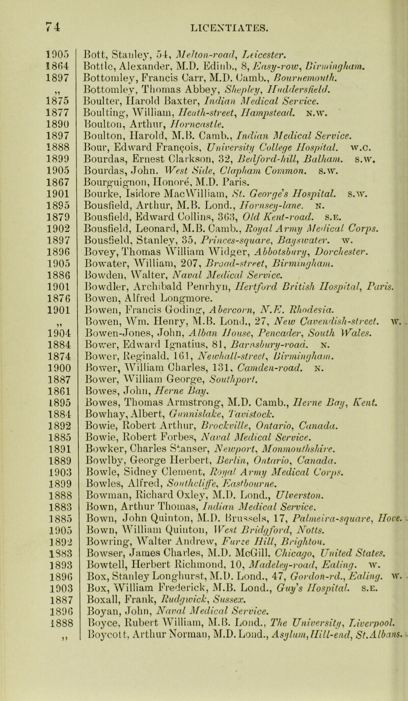 1905 1804 1897 1875 1877 1890 1897 1888 1899 1905 1867 1901 1895 1879 1902 1897 1896 1905 1886 1901 1876 1901 1904 1884 1874 1900 1887 1861 1895 1884 1892 1885 1891 1889 1903 1899 1888 1883 .1885 1905 1892 1883 1893 1896 1903 1887 1896 1888 Bott, Stanley, 54, MeHon-road^ Leicester, Bottle, Alexander, M.D. Edinb., Easy-row,, Uirmingham.. Bottondey, Francis Carr, M.D. (Jamb., Bournemouth. Bottomley, Thomas Abbey, Shepley, UnddersfLehL Boulter, Harold Baxter, Indian Medical Service. Boulting’, William, IJeuth-street,, Hampstead. N.vr. Boulton, Arthur, Horncastle. Boulton, Harold, M.B. Camb., Indian Medical Service. Bour, Edward Francois, University College Hospital, w.c. Bourdas, Ernest Clai-kson, 32, Bedford-hill, Balham. s.w, Bourdas, John. West Side, Clapham Common, s.w. Boiirg'uig'non, Honoi-e, M.D. Paris. Bourke, Isidore Mac William, St. Georges Hospital, s.w. Bousfield, Arthur, M.B. Lond., Hornsey-lane. n. Bousfield, Edward Collins, 363, Old Kent-road. s.e. Bousfield, Leonard, M.B. Camb., Royal Army Medical Corps. Bousfield, Stanley, 35, Princes-square, Bayswater. w. Bovey, Thomas AVilliam Widger, Ahbotsbury, Dorchester. Bowater, AVilliam, 207, Broad-street, Birmingham. Bowden, Walter, Naval Medical Service. Bowdler, Archibald Penihyn, Ilertfurd British Hospital, Paris. Bowen, Alfred Long'more. Bowen, Francis Goding, Abercorn, N.E. Rhodesia. Bowen, AAGn. Henry, M.B. Lond., 27, New Cavendish-street, w. Bowen-Jones, John, Alban House, Pencader, South Wales. Bovv^er, Edward Ignatius, 81, Barn.sbury-road,. n. Bower, Reginald. IGl, Newhall-street, Birmingham. Bovv^er, AA^illiam Charles, 131, Camden-road. k. Bower, AAniliam George, Southport. Bowes, John, Herne Bay. Bowes, Thomas Armstrong, M.D. Camb., Herne Bay, Kent. Bowhay, Albert, Gunnislake, 'J'avistock. Bowie, Robert Arthur, Brockville, Ontario, Canada. Bowie, Robert Forbes, Naval Medical Service. Bowker, Charles Stanser, Newport, Monmouthshire. Bowlby, George Herbert, Berlin, Ontario, Canada. Bowie, Sidney Clement, Royal Army Medical Corps. Bowles, Alfred, Sonthclife, Eastbourne. Bowman, Richard Oxley, M.D. Lond., Ulverston. Bown, Arthur Thomas, Indian Aledical Service. Bown, John Quinton, M.D. Brussels, 17, Palmeira-square, Hove. Bown, AA^illiam Quinton, West Bridgford, Notts. Bowring, AA^alter Andrew, Furze Hill, Brighton. Bowser, James Charles, M.D. McGill, Chicago, United States. Bowtell, Herbert Richmond, 10, Madeley-road, Ealing, av. Box, Staidey Longhurst, M.D. Lond., 47, Gordon-rd., Ealing, av. Box, William Frederick, M.B. Lond., Guy’s Hospital, s.e. Boxall, Frank, Rudgwick, Sussex. Boyan, John, Naval Medical Service. Boyce, Rubert William, M.B. Lond., The University, Liverpool. Bo}mott, Arthur Norman, M.D. Lond., Asylum, Hill-end, St. Albans.