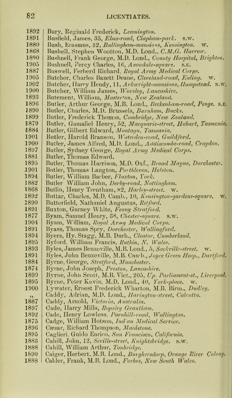 1892 1891 1880 1868 1890 1905 1887 1905 1902 1900 1893 1896 1890 1899 1879 1884 1901 1900 1897 1881 1895 1901 1894 1882 1868 1892 1890 1891 1877 1904 1891 1894 1895 1893 1891 1884 1874 1899 1895 1900 1887 1897 1892 1875 1896 1895 1883 1888 1890 1888 I Bury, Reg'iiiald Fi’ederick, Leamingtot}. BusHeld, Janies, 35, Elms-road, Clapham-jmid. S-W. Busli, Erasmus, 32, Bullwgham-7ncmsio»s, Ken.nngton. vr. Buslied, Stephen Wootton, M.D. Loud., C.M.G. flarroir. Bushiiell, Ei-aiik Georg^e, M.D. Bond., Cunntg Hospital^ Brighton, Bushnell, I’ercy Charles, 16, Avondale-sfpiare. s.e. Busvvell, Ferberd Richard, llogcd Arm.ij Medical Corps. Butcher, Charles Bazett Deane, Clereland-road, Ealing. ^Y. Butcher, llariy Ilendy, 11, Arkwright-mansions, Hampstead. N.w. Butclier, William James, Worsleg.^ l.ancashire. Butement, AVilliam, Masterfon., New Zealand. Butler, Arthur George, M.B. Loud., Beckenhani-road^ Benge, s.e, Butler, Charles, M.D. Brussels, Bitrnham^ Bucks. Butler, Frederick Thomas, Cambridge^ New Zealand. Butler, Gamaliel Henry, 52, Alacquarie-street, Hobart^ Tasmania. Butler, Gilbert Edward, Montagu, Tasmania. Butler, Harold Branson, Waterden-road., Guildford. Butler, James Alfred, M.D. Bond., Addiscombe-road, Croydon. Butler, Sydney George, Royal Aiiny Medical Corjjs. Butler, Thomas Edward. Butler, Thomas Harrison, M.D. Oxf., Broad Mayne, Dorchester. Butler, Thomas Langton, Po> thleven, He/ston. Butler, William Bai ber, Fkiccton, York. Butler William John, Derby-road, Nottingham. Butlin, Henry Trentham, (S2, HarUy-street. w. BUttar, Charles, M.D. Camb., 10, Krnsiugton-gardens-square. w. Butterfield, Nathaniel Augustus, Retford. Buxton, Gurney White, Fenny Stratford. Byarn, Samuel Henry, 38, Chester-square. s.w. Byam, William, Royal Army Medical Corps. Byass, Thomas Spry, Dorchester, Wallingford. Byers, Hy. Stagg, M.B. Durh., Cleator, Cumbeidand. Byford. William Fi-ancis, Ruthin, Ah Wales. Byles, James Beuzeville, M.B. Bond., 5, Sackville-strcef. av. Byles, John Beuzeville, M.B. Camb., Joyce Green llosj)., Dartford. B^UTie, George, Stretford, Manchester. Byi'iie, John Joseph, Preston, Lancashire. Byrne, John Scott, M.B. Viet., 205, Up. Pai-liament-sf., Liverpool. Byrne, Peter Kevin, M.D. Bond., 40, Fork-place, av. L’ywater, Ernest Frederick Wharton, M.B. Birm., Dudley. Cadd\', Adrian, M.D. Bond., Hai-ington-street, Calcutta. Caddy, Ai’iiold, Victoria, Australia. Cade, Harry Mills, Ropsley Grantham. Cade, Henry Lowless, Parnhill-road, WaUington. Cadge, Wdlliam Hotson, Jndan Medical Service. Ctesar, Richai’d Thompson, Maidstone. Caglieri. Guido Enrioo, San Francisco, California. Cahill, John, 12, Serille-street, Knightsbridge. s.av. Cahill, William Arthur, Tonbridge. Caiger. Herbert, M.B. Bond., Burghersdorp, Orange River Colony. Calder, Frank, M.B. Bond., Forbes, New South Wales.