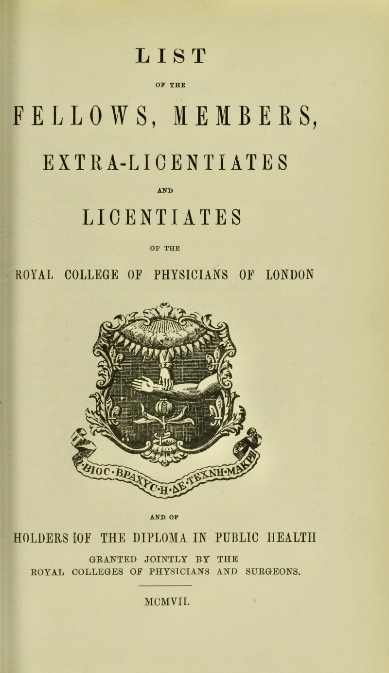 LIST OF THE FELLOWS, MEMBERS, EXTRA-LICENTIATES AND LICENTIATES OF THE ROYAL COLLEGE OF PHYSICIANS OF LONDON AND OF HOLDERS [OF THE DIPLOMA IN PUBLIC HEALTH GRANTED JOINTLY BY THE ROYAL COLLEGES OF PHYSICIANS AND SURGEONS. MCMVII.