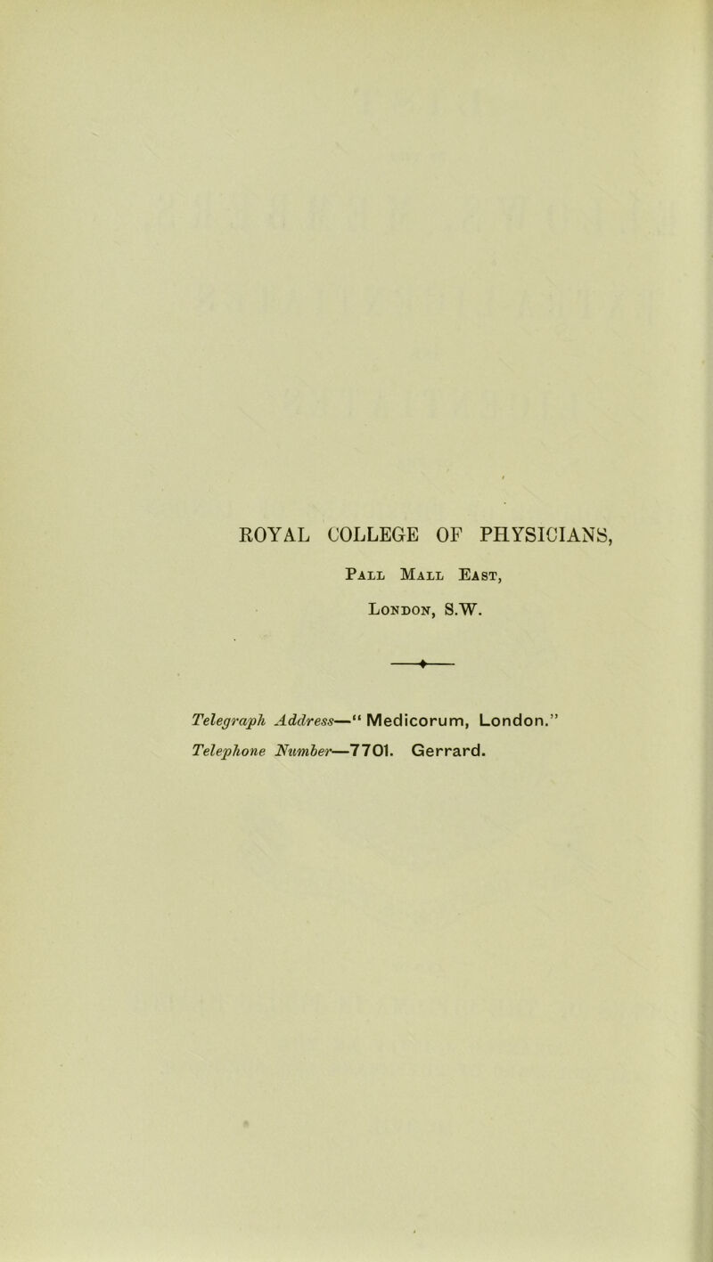 ROYAL COLLEGE OF PHYSICIANS, Pall Mall East, London, S.W. Telegraph Address—“ Medicorum, London.” Telephone Number—7701. Gerrard.
