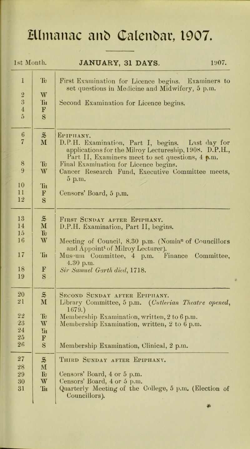Hlmanac anb Calenbar, 1907. 1st Month. JANUARY, 31 DAYS. 1907. 1 2 3 4 5 Tu W Th F S First Examination for Licence begins. Examiners to set questions in Medicine and Midwifery, 5 p.m. Second Examination for Licence begins. 6 & Epiphany. 7 M D.P.H. Examination, Part I, begins. Last day for applications for the Milroy Lectureship, 1908. D.P.LL, Part II, Examiners meet to set questions, 4 p.m. 8 Tu Final Examination for Licence begins. 9 W Cancer Research Fund, Executive Committee meets, 5 p.m. 10 Th 11 F Censors’ Board, 5 p.m. 12 S 13 s First Sunday after Epiphany. 14 M D.P.II. Examination, Part II, begins. 15 Tu 16 W Meeting of Council, 8.30 p.m. (Nomin11 of Councillors and Appoint4 of Milroy Lecturer). 17 Th Museum Committee, 4 p.m. Finance Committee, 4.30 p.m. 18 F Sir Samuel Garth died, 1718. 19 S 20 S> Second Sunday after Epiphany. 21 M Library Committee, 5 p.m. (Cutlerian Theatre opened, 1679.) 22 Tu Membership Examination, written, 2 to 6 p.m. 23 W Membership Examination, written, 2 to 6 p.m. 24 Th 25 F 20 S Membership Examination, Clinical, 2 p.m. 27 £ Third Sunday after Epiphany. 28 i\/r xvjl 29 Tu Censors’ Board, 4 or 5 p.m. 30 W Censors’ Board, 4 or 5 p.m. 31 Th Quarterly Meeting of the College, 5 p.m, (Election of Councillors).