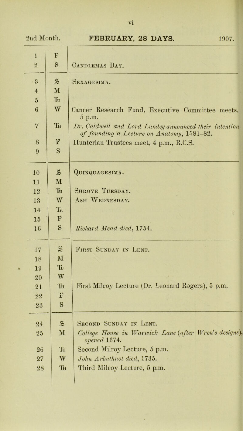 2nd Month. FEBRUARY, 28 DAYS. 1907. 1 2 F S Candlemas Day. o O £ Sexagesima. 4 M 5 Tu 6 W Cancer Research Fund, Executive Committee meets, 5 p.m. 7 Th Dr. Caldwell and Lord Lumley announced their intention of founding a Lecture on Anatomy, 1581-82. 8 F Hunterian Trustees meet, 4 p.m., R.C.S. 9 S 10 £ Quinquagesima , 11 M 12 Tu Shrove Tuesday. 18 W Ash Wednesday^. 14 Th 15 F 16 S Richard Mead died, 1754. 17 £ First Sunday in Lent. 18 M 19 Tu 20 W 21 Th First Milroy Lecture (Dr. Leonard Rogers), 5 p.m. 22 r 23 S 24 £ Second Sunday in Lent. 25 M College House in Warwick Lane (after Wren's designs), opened 1674. 26 Tu Second Milroy Lecture, 5 p.m. 27 W John Arbuthnot died, 1735. 28 Tii Third Milroy Lecture, 5 p.m.