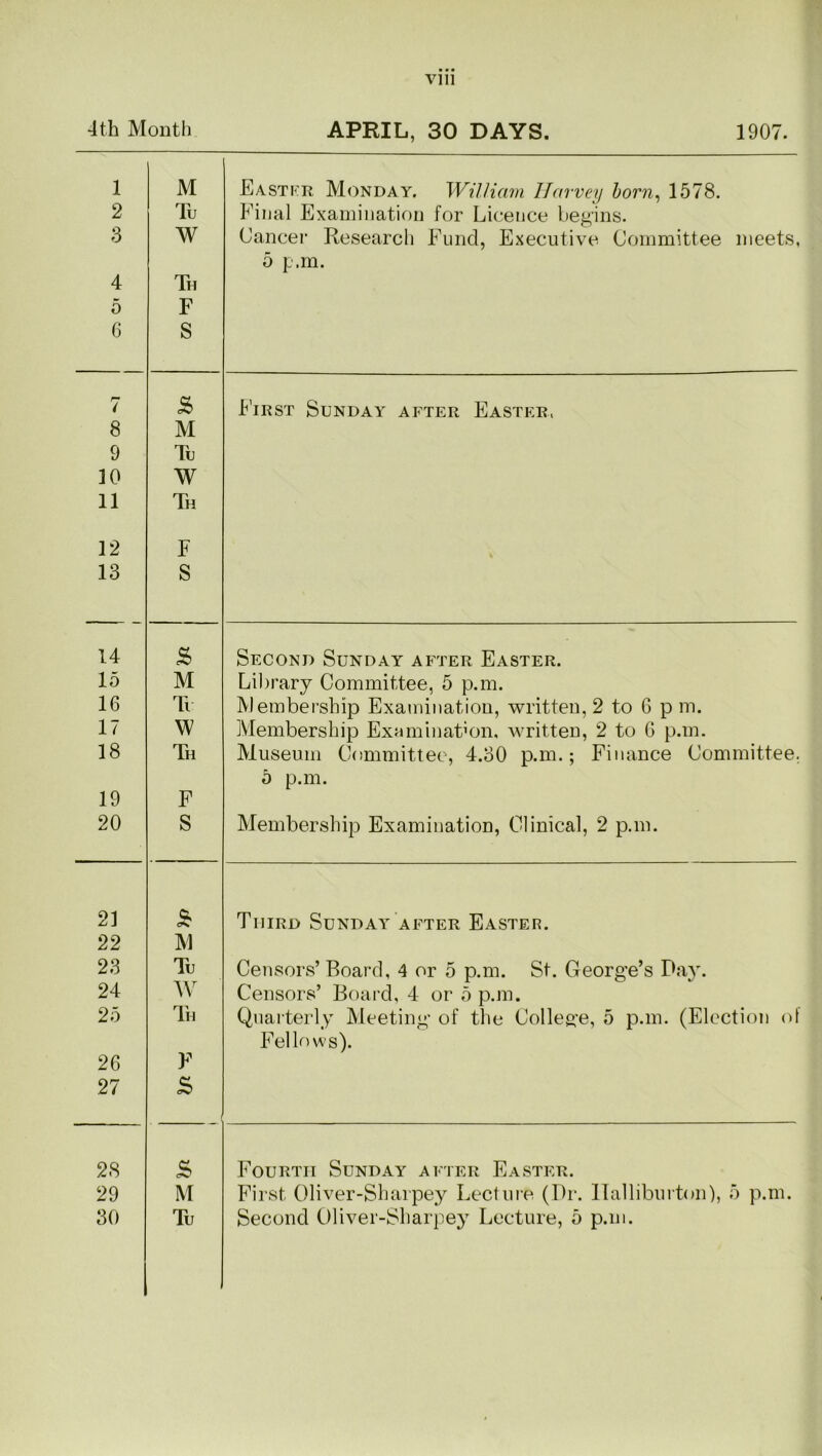 4th Month APRIL, 30 DAYS. 1907. 1 2 3 4 5 0 M Tu W Th F S East Kit Monday. William Harvey born, 1578. Final Examination for Licence begins. Cancel’ Research Fund, Executive Committee meets, 5 p.m. 7 5 First Sunday after Easter, 8 M 9 Tu 10 W 11 Th 12 F % 13 S 14 2> Second Sunday after Easter. 15 M Library Committee, 5 p.m. 16 Tu Membership Examination, written, 2 to 6 p m. 17 W Membership Examination, written, 2 to 6 p.m. 18 Th Museum Committee, 4.30 p.m.; Finance Committee. 5 p.m. 19 F 20 S Membership Examination, Clinical, 2 p.m. 21 & Third Sunday after Easter. 22 M 23 Tu Censors’ Board, 4 or 5 p.m. St. George’s Day. 24 W Censors’ Board, 4 or 5 p.m. 25 Th Quarterly Meeting of the College, 5 p.m. (Election ol Fellows). 26 F 27 5 28 <S Fourth Sunday after Easter. 29 M First Oliver-Sharpey Lecture (Dr. Halliburton), 5 p.m. 30 Tu Second Oliver-Sharpey Lecture, 5 p.m.