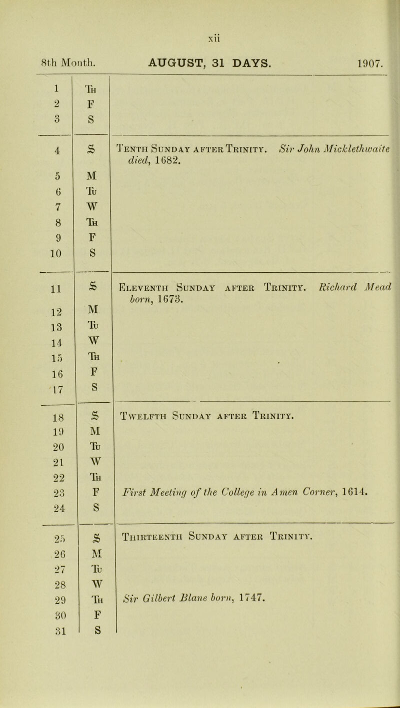 8th Month. AUGUST, 31 DAYS. 1907. 1 2 3 Th F S 4 £ Tenth Sunday after Trinity. Sir John MicJclethwaite died, 1682. 5 M 6 Tu 7 W 8 Th 9 F 10 S 11 £ Eleventh Sunday after Trinity. Richard Mead born, 1673. 12 M 13 Tu 14 W 15 Th 16 F 17 S 18 £ Twelfth Sunday after Trinity. 19 M 20 Tu 21 W 22 Th 23 F First Meeting of the College in Amen Corner, 1614. 24 S 25 £ Thirteenth Sunday after Trinity. 26 TU jl 27 Tu 28 w 29 Th Sir Gilbert Blane born, 1747. 30 F