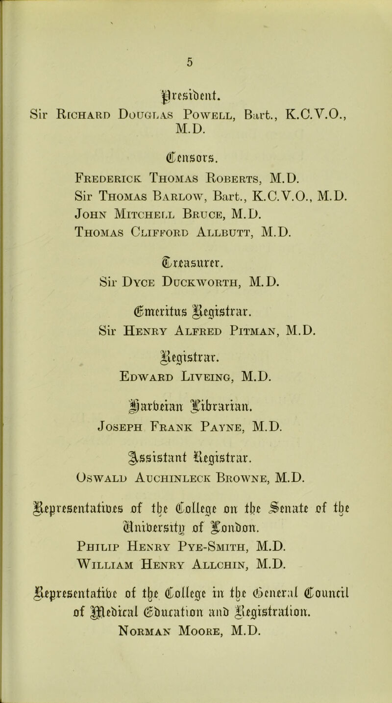 jgresibent. Sir Rcchard Douglas Powell, Bart., K.C.V.O., M.D. Censors. Frederick Thomas Roberts, M.D. Sir Thomas Barlow, Bart., K.C.V.O., M.D. John Mitchell Bruce, M.D. Thomas Clifford Allbutt, M.D. Creasurer. Sir Dyce Duckworth, M.D. (Emeritus Registrar. Sir Henry Alfred Pitman, M.D. Registrar. Edward Liveing, M.D. Jparbexan librarian. Joseph Frank Payne, M.D. Assistant Registrar. Oswald Auchinleck Browne, M.D. Representatioes of tbe College on tbe Senate of tbe Mnitrersttn of bonbon. Philip Henry Pye-Smith, M.D. William Henry Allchin, M.D. Representative of tlje College in tbe General Council of Rlebiral education anb Registration. Norman Moore, M.D.