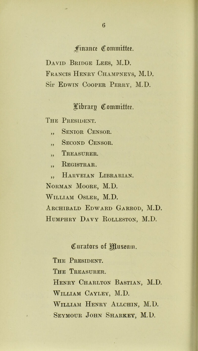 finance Cummiftte. David Bridge Lees, M.D. Francis Henry Champneys, M.D. Sir Edwin Cooper Perry, M.D. yibrarjr Commits. The President. ,, Senior Censor. „ Second Censor. ,, Treasurer. ,, Registrar . „ Harveian Librarian. Norman Moore, M.D. William Osler, M.D. Archibald Edward Garrod, M.D. Humphry Davy Rolleston, M.D. Curators of |$lusntm. The President. The Treasurer. Henry Charlton Bastian, M.D. William Cayley, M.D. William Henry Allchin, M.D. Seymour John Sharkey, M.D.