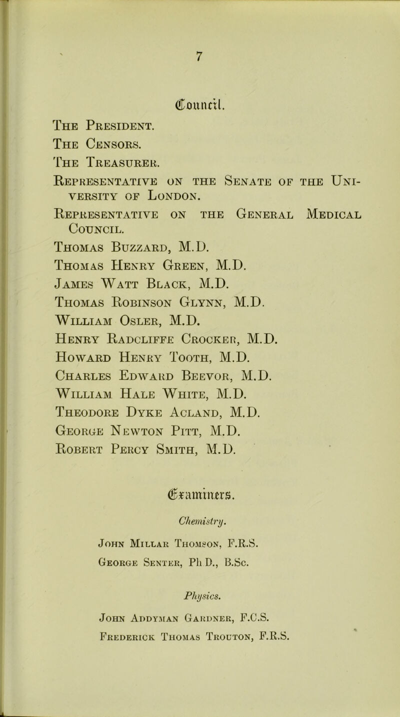 (ffmuutl. The President. The Censors. The Treasurer. Representative on the Senate of the Uni- versity of London. Representative on the General Medical Council. Thomas Buzzard, M.D. Thomas Henry Green, M.D. James Watt Black, M.D. Thomas Robinson Glynn, M.D. William Osler, M.D. Henry Radcliffe Crocker, M.D. Howard Henry Tooth, M.D. Charles Edward Beevor, M.D. William Hale White, M.D. Theodore Dyke Acland, M.D. George Newton Pitt, M.D. Robert Percy Smith, M.D. (feamiiurs. Chemistry. John Millar Thomson, F.R.S. George Senter, Pli D., B.Sc. Physics. John Addyman Gardner, F.C.S. Frederick Thomas Trouton, F.R.S.