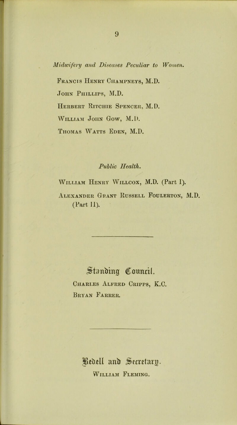 Midwifery and Diseases Peculiar to Women. Francis Henry Champneys, M.D. John Phillips, M.D. Herbert Ritchie Spencer, M.D. William John Goyv, M.D. Thomas Watts Eden, M.D. Public Health. William Henry Willcox, M.D. (Part I). Alexander Grant Russell Foulerton, M.D. (Part 11). Stanbing <&amzxl. Charles Alfred Cripps, K.C. Bryan Farrer. JUiull anb Semtarg. William Fleming.