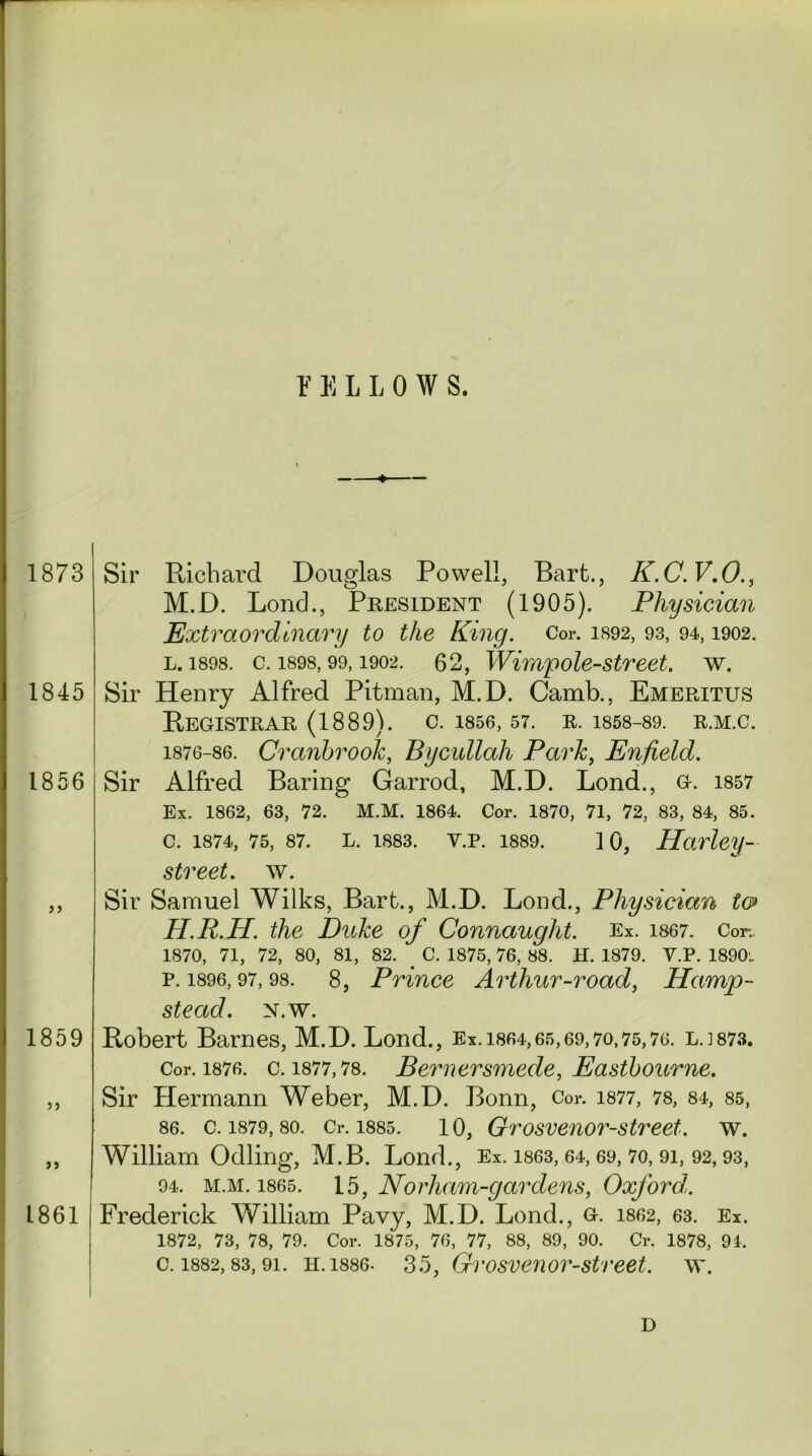 FELLOW S. I 1873 1845 1856 1859 55 ” L861 Sir Richard Douglas Powell, Bart., K.C.V.O., M.D. Lond., President (1905). Physician Extraordinary to the King. Cor. 1892, 93, 94,1902. l. 1898. c. 1898,99,1902. 62, Wimpole-street. w. Sir Henry Alfred Pitman, M.D. Camb., Emeritus Registrar (1889). c. 1856, 57. r. 1858-89. r.m.c. 1876-86. Cranbrook, Bycullah Park, Enfield. Sir Alfred Baring Garrod, M.D. Lond., G. 1857 Ex. 1862, 63, 72. M.M. 1864. Cor. 1870, 71, 72, 83, 84, 85. C. 1874, 75, 87. L. 1883. Y.P. 1889. ] 0, 1Harley- street, w. Sir Samuel Wilks, Bart., M.D. Lond., Physician to> H.R.H. the Duke of Connaught. Ex. 1867. Cor.. 1870, 71, 72, 80, 81, 82. _ C. 1875, 76, 88. H. 1879. Y.P. 1890^ р. 1896,97, 98. 8, Prince Arthur-road, Hamp- stead. N.w. Robert Barnes, M.D. Lond., Ex. 1864,65,69,70,75,76. LJ873. Cor. 1876. c. 1877,78. Bernersmede, Eastbourne. Sir Hermann Weber, M.D. Bonn, Cor. 1877, 78, 84, 85, 86. c. 1879, so. Cr. 1885. 10, Grosvenor-street. w. William Odling, M.B. Lond., Ex. 1863, 64, 69, 70, 91, 92,93, 94. m.m. 1865. 15, Norham-gardens, Oxfordl. Frederick William Pavy, M.D. Lond., g. 1862, 63. Ex. 1872, 73, 78, 79. Cor. 1875, 76, 77, 88, 89, 90. Cr. 1878, 91. с. 1882,83,91. h. 1886- 35, Grosve7ior-street. \Y. D