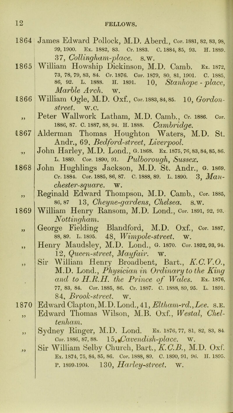 1864 1865 1866 33 1867 33 1868 33 1869 1870 33 33 .33 James Edward Pollock, M.D. Aberd., Cor. 1881,82,83,98, 99, 1900. Ex. 1882, 83. Cr. 1883. C. 1884, 85, 93. H. 1889. 37, Collingham-place. s.w. William Howsliip Dickinson, M.D. Camb. Ex. 1872, 73, 78, 79, 83, 84. Cr. 1876. Cor. 1879, 80, 81, 1901. C. 1885, 86, 92. l. 1888. h. 1891. 10, Stanhope - place, Marble Arch. w. William Ogle, M.D. Oxf., Cor. 1883,84,85. 10, Gordon- street. w.c. Peter Wall work Latham, M.D. Camb., Cr. 1886. Cor. 1886, 87. c. 1887, 88, 94. h. 1888. Cambridge. Alderman Thomas Houghton Waters, M.D. St. Andr,, 69. Bed ford-street, Liverpool. John Harley, M. D. Lond., G-. 1868. Ex. 1875, 76, 83,84, 85, 86. l. 1889. Cor. 1890, 91. Pulborough, Sussex. John Hughlings Jackson, M.D. St. Andr., o. 1869. Cr. 1884. Cor. 1885, 86, 87. C. 1888, 89. L. 1890. 3, Mail- chester-square. w. Reginald Edward Thompson, M.D. Camb., Cor. 1885, 86,87 13, Cheyne-gardens, Chelsea, s.w. William Henry Ransom, M.D. Lond., Cor. i89i, 92, 93. Nottingham. George Fielding Blandford, M.D. Oxf., Cor. 1887, 88, 89. l. 1895. 48, Wimp ole-street, w. Henry Maudsley, M.D. Lond., Q-. 1870. Cor. 1892,93,94. 12, Queen-street, Mayfair, w. Sir William Henry Broadbent, Bart., K.C.V.O., M.D. Lond., Physician in Ordinary to the King and to H.R.H. the Prince of Wales. Ex. 1876, 77, 83, 84. Cor. 1885, 86. Cr. 1887. C. 1888, 89, 95. L. 1891. 84, Brook-street, w. Edward Clapton, M.D. Lond., 41, Eltham-rd.,Lee. s.E. Edward Thomas Wilson, M.B. Oxf., Westal, Chel- tenham. Sydney Ringer, M.D. Lond. Ex. 1876,77, si, 82, 83, 84. Cor. 1886, 87,88. 15, fJavendish-place. w. Sir William Selby Church, Bart., K.C.B., M.D. Oxf. Ex. 1874, 75, 84, 85, 86. Cor. 1888, 89. C. 1890, 91, 96. H. 1S95. p. 1899-1904. 130, Harley-street, w.