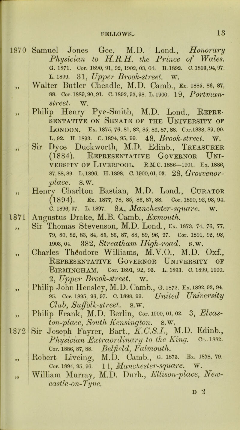 1870 1871 1872 a Samuel Jones Gee, M.D. Lond., Honorary Physician to H.R.H. the Prince of Wales. G. 1871. Cor. 1890, 91, 92, 1902, 03, 04. B. 1892. C. 1893,94,97. L. 1899. 31, Upper Brook-street, w. Walter Butler Cheadle, M.D. Camb., Ex. 1885, 86, 87, 88. Cor. 1889,90, 91. C. 1892, 93, 98. L. 1900. 19, Portman- street. w. Philip Henry Pye-Smitli, M.D. Lond., Repre- sentative on Senate of the University of London. Ex. 1875, 76, 81, 82, 85, 86, 87, 88. Cor.1888, 89, 90. 1. 92. h. 1893. c. 1894, 95, 99. 48, Brook-street. w. Sir Dyce Duckworth, M.D. Edinb., Treasurer (1884). Representative Governor Uni- versity of Liverpool, r.m.c. i886—1901. Ex. 1886, 87,88,89. L. 1896. H. 1898. C. 1900,01,03. 28, GroSVenor- place. s. w. Henry Charlton Bastian, M.D. Lond., Curator (1894). Ex. 1877, 78, 85, 86, 87, 88. Cor. 1890, 92, 93, 94. c. 1896, 97. l. 1897. 8A, Manchester-square, w. Augustus Drake, M.B. Camb., Exmouth. Sir Thomas Stevenson, M.D. Lond., Ex. 1873, 74, 76, 77, 79, 80, 82, 83, 84, 85, 86, 87, 88, 89, 96, 97. Cor. 1891, 92, 93, 1903,04. 382, Streatham High-road. s.w. Charles Theodore Williams, M.Y.O., M.D. Oxf., Representative Governor University of Birmingham. Cor. i89i, 92, 93. l. 1893. c. 1899,1900. 2, Upper Brook-street, w. Philip John Hensley, M.D. Camb., G. 1872. Ex. 1892,93,94, 95. Cor. 1895, 96,97. c. 1898, 99. United University Club, Suffolk-street, s.w. Philip Frank, M.D. Berlin, Cor. 1900,01,02. 3, Elvas- ton-place, South Kensington, s.w. Sir Joseph Fayrer, Bart., K.C.S.I., M.D. Edinb., Physician Extraordinary to the King. Cr. 18S2. Cor. 188G, 87,88. Belfield, Falmouth. Robert Liveing, M.D. Camb., g. 1873. Ex. 1878, 79. Cor. 1894, 95, 96. 11, Manchester-square. w. William Murray, M.D. Durh., Ellison-place, New- castle-on-Tyne.