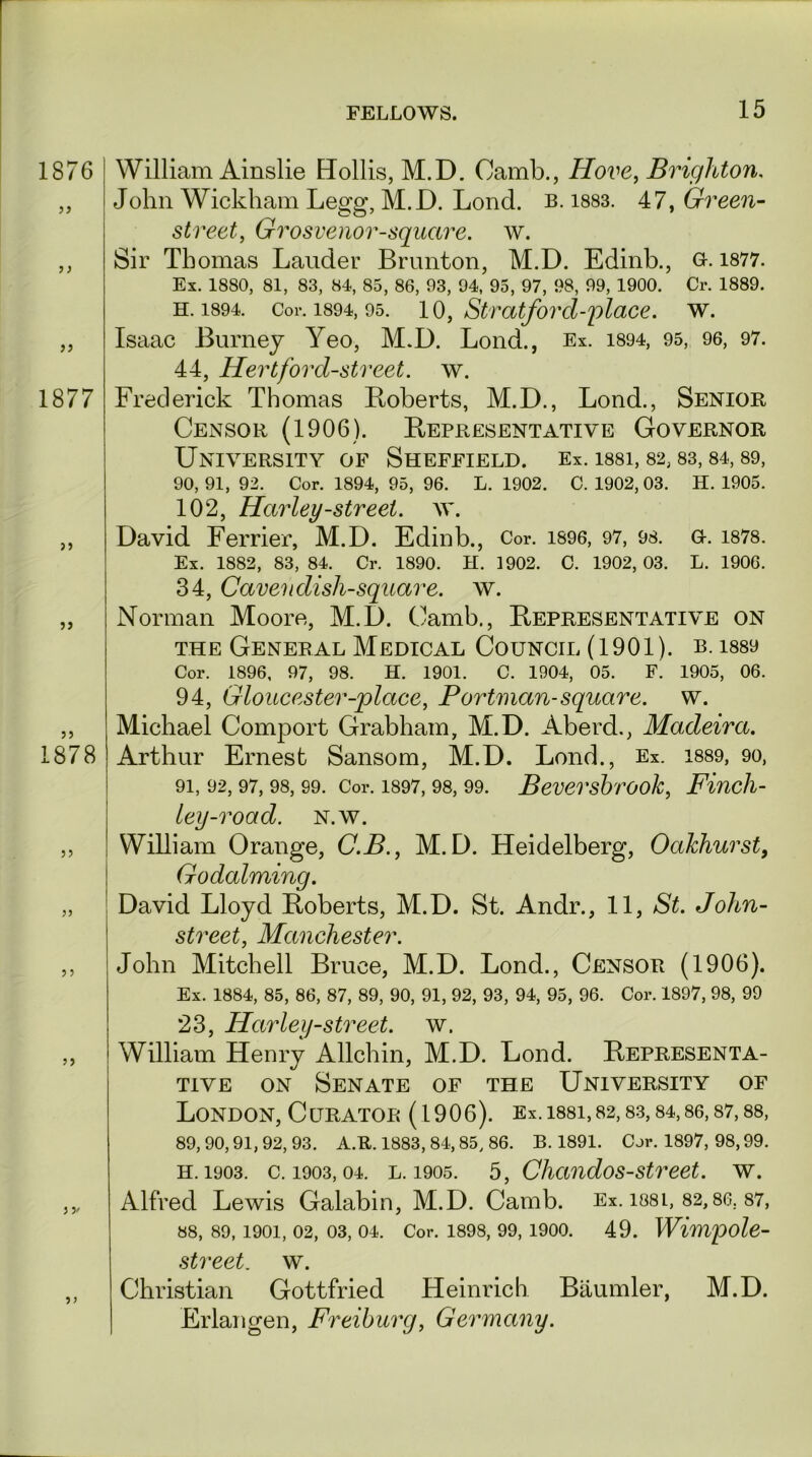 1876 18 77 >> 5> 1878 William Ainslie Hollis, M.D. Camb., Hove, Brighton, John Wickham Legg, M.D. Lond. b. 1883. 47, Green- street, Grosvenor-square. w. Sir Thomas Lauder Brunton, M.D. Edinb., Q-. 1877. Ex. 1880, 81, 83, 84, 85, 86, 93, 94, 95, 97, 98, 99, 1900. Cr. 1889. h. 1894. Cor. 1894, 95. 10, Stratford-place. w. Isaac Burney Yeo, M.D. Lond., Ex. 1894, 95, 96, 97. 44, Hertford-street, w. Frederick Thomas Boberts, M.D., Lond., Senior Censor (1906). Representative Governor University of Sheffield. Ex. i88i, 82,83,84,89, 90, 91, 92. Cor. 1894, 95, 96. L. 1902. C. 1902, 03. H. 1905. 102, Harley-street, w. David Ferrier, M.D. Edinb., Cor. 1896, 97, 98. G-. 1878. Ex. 1882, 83, 84. Cr. 1890. H. 1902. C. 1902, 03. L. 1906. 34, Cavendish-square, w. Norman Moore, M.D. Camb., Representative on the General Medical Council (1901). b. i889 Cor. 1896, 97, 98. H. 1901. C. 1904, 05. F. 1905, 06. 94, Gloucester-place, Portman- square, w. Michael Comport Grabham, M.D. Aberd., Madeira. Arthur Ernest Sansom, M.D. Lond., Ex. 1889, 90, 91, 92, 97, 98, 99. Cor. 1897, 98, 99. Beversbroolc, Fincll- ley-road. N.w. William Orange, C.B., M.D. Heidelberg, Oakhurst, Godaiming. David Lloyd Roberts, M.D. St. Andr., 11, St. John- street, Manchester. John Mitchell Bruce, M.D. Lond., Censor (1906). Ex. 1884, 85, 86, 87, 89, 90, 91, 92, 93, 94, 95, 96. Cor. 1897, 98, 99 23, Harley-street, w. William Henry Allchin, M.D. Lond. Representa- tive on Senate of the University of London, Curator (1906). Ex.i88i,82,83,84,86,87,88, 89,90,91,92,93. A.R. 1883, 84,85, 86. B. 1891. Cor. 1897, 98,99. h. 1903. c. 1903,04. l. 1905. 5, Clicmdos-street, w. Alfred Lewis Galabin, M.D. Camb. Ex. issl, 82,86. 87, 88, 89, 1901, 02, 03, 04. Cor. 1898, 99, 1900. 49. Wimpole- street. w. Christian Gottfried Heinrich Baumler, M.D. Erlangen, Freiburg, Germany.