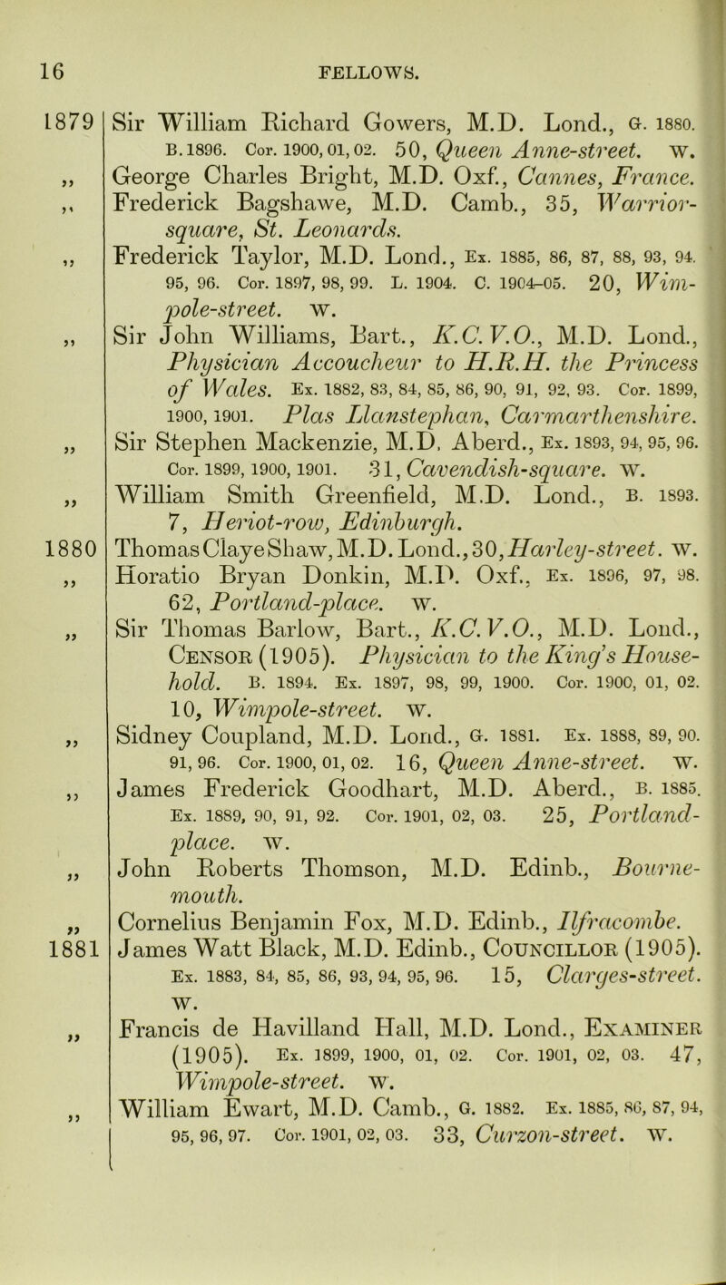 L879 1880 a }) a 1881 Sir William Richard Gowers, M.D. Lond., g. i88o. b. 1896. Cor. 1900, oi, 02. 50, Queen Anne-street. w. George Charles Bright, M.D. Oxf., Cannes, France. Frederick Bagshawe, M.D. Camb., 35, Warrior- square, St. Leonards. Frederick Taylor, M.D. Lond., Ex. 1885, 86, 87, 88, 93, 94. 95, 96. Cor. 1897, 98, 99. L. 1904. C. 1904-05. 20, Wim- pole-street. w. Sir John Williams, Bart., K.C. F.O., M.D. Lond., Physician Accoucheur to H.R.H. the Princess of Wales. Ex. 1882, 83, 84, 85, 86, 90, 91, 92, 93. Cor. 1899, 1900, i9oi. Plas Llanstephan, Carmarthenshire. Sir Stephen Mackenzie, M.D, Aberd., Ex. 1893, 94,95, 96. Cor. 1899,1900,1901. 31, Cavendish-square. w. William Smith Greenfield, M.D. Lond., b. 1893. 7, Heriot-row, Edinburgh. ThomasClayeShaw,M.D. Lond.,30,Harley-street. w. Horatio Bryan Donkin, M.D. Oxf., Ex. 1896, 97, as. 62, Portland-place. w. Sir Thomas Barlow, Bart., K.C.V.O., M.D. Lond., Censor (1905). Physician to the Kings House- hold. B. 1894. Ex. 1897, 98, 99, 1900. Cor. 1900, 01, 02. 10, Wimpole-street. w. Sidney Coupland, M.D. Lond., G. issi. Ex. isss, 89, 90. 91,96. Cor. 1900, 01, 02. 1 ft, Queen Anne-street. w. James Frederick Goodhart, M.D. Aberd., b. iS85. Ex. 1889, 90, 91, 92. Cor. 1901, 02, 03. 25, Portland- place, w. John Roberts Thomson, M.D. Edinb., Bourne- mouth. Cornelius Benjamin Fox, M.D. Edinb., Ilfracombe. James Watt Black, M.D. Edinb., Councillor (1905). Ex. 1883, 84, 85, 86, 93,94, 95, 96. 15, Clarges-street. w. „ Francis de Havilland Hall, M.D. Lond., Examiner (1905). Ex. 3899, 1900, 01, 02. Cor. 1901, 02, 03. 47, Wimpole-street. w. „ William Ewart, M.D. Camb., c. iss2. Ex. 1885, so, 87, 94, 95,96,97. Cor. 1901,02,03. 33, Curzon-street, w.