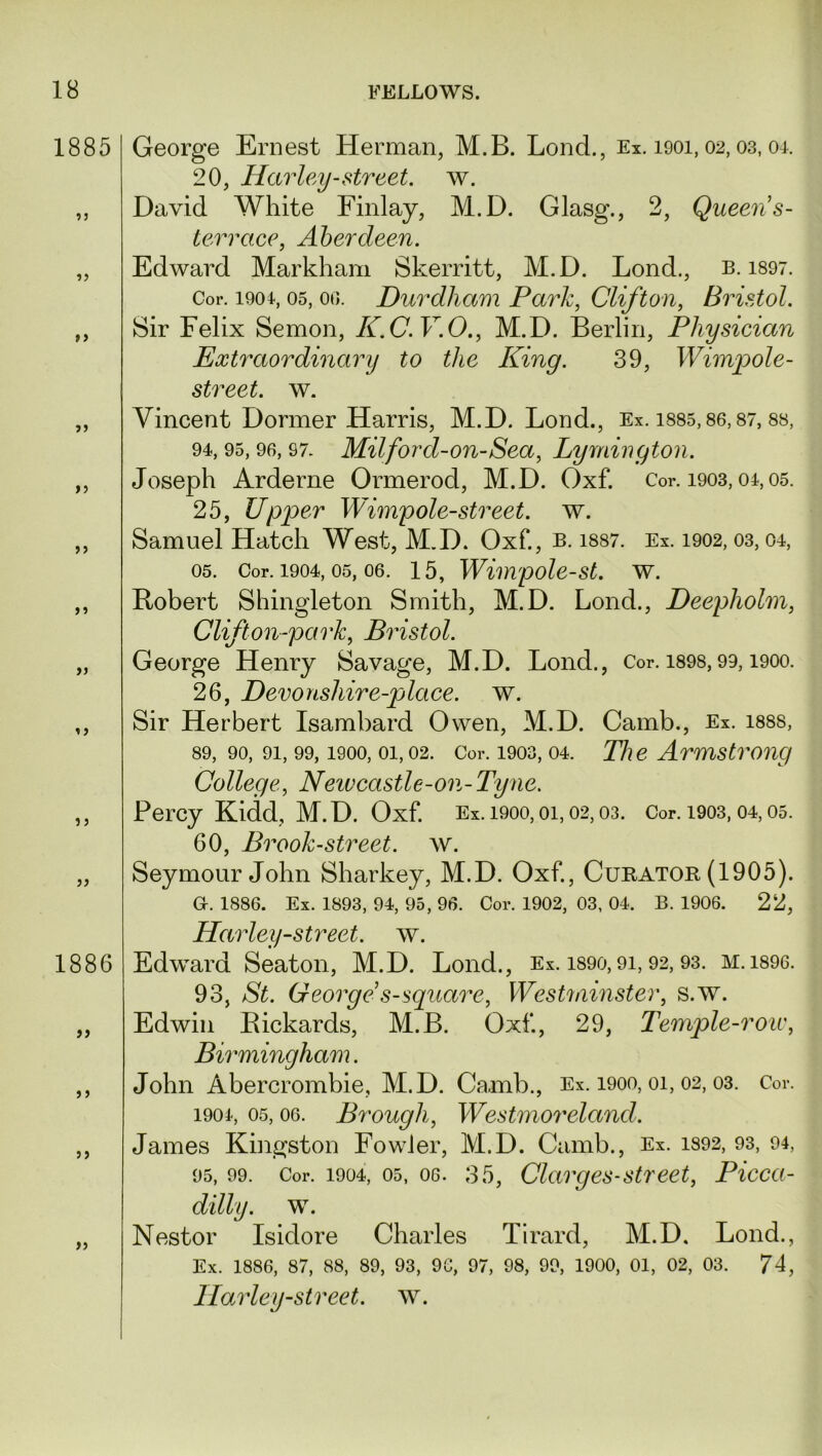 1885 ? j »> >> 55 15 55 55 55 55 5 5 55 1886 55 5 5 55 55 George Ernest Herman, M.B. Lond., Ex. 1901,02,03, or. 20, Harley-street, w. David White Finlay, M.D. Glasg., 2, Queen s- terrace, Aberdeen. Edward Markham Skerritt, M.D. Lond., b. 1897. Cor. 1904, 05, oo. Durdham Park, Clifton, Bristol. Sir Felix Semon, K.C.V.O., M.D. Berlin, Physician Extraordinary to the King. 39, Wimpole- street. w. Vincent Dormer Harris, M.D. Lond., Ex. isss, 86,87, 88, 94, 95,96, 97. Mil ford-on-Sea, Lymington. Joseph Arderne Ormerod, M.D. Oxf. Cor. 1903,04,05. 25, Upper Wimp ole-street, w. Samuel Hatch West, M.D. Oxf., b. iss7. Ex. 1902,03,04, 05. Cor. 1904, 05, 06. 15, Winvpole-st. w. Robert Shingleton Smith, M.D. Lond., Deepliolm, Clifton-park, Bristol. George Henry Savage, M.D. Lond., Cor. 1898,99,1900. 26, Devonshire-place. w. Sir Herbert Isambard Owen, M.D. Camb., Ex. 1888, 89, 90, 91,99,1900, oi, 02. Cor. 1903,04. He Armstrong College, New castle-on-Tyne. Percy Kidd, M.D. Oxf. Ex. 1900,01,02,03. Cor. 1903,04,05. 60, Brook-street, w. Seymour John Sharkey, M.D. Oxf, Curator (1905). Gr. 1886. Ex. 1893, 94, 95, 96. Cor. 1902, 03, 04. B. 1906. 22, Harley-street, w. Edward Seaton, M.D. Lond., Ex. 1890,91,92, 93. M.1896. 93, St. George s-square, Westininster, s.w. Edwin Rickards, M.B. Oxf, 29, Temple-roic, Birmingham. John Abercrombie, M.D. Camb., Ex. 1900,01, 02, 03. Cor. 1901, 05,06. Brough, Westmoreland. James Kingston Fowler, M.D. Camb., Ex. 1892, 93, 94, 95, 99. Cor. 1904, 05, 06. 35, Clarges-street, Picca- dilly. w. Nestor Isidore Charles Tirard, M.D. Lond., Ex. 1886, 87, 88, 89, 93, 9G, 97, 98, 99, 1900, 01, 02, 03. 71, Plarley-street, w.