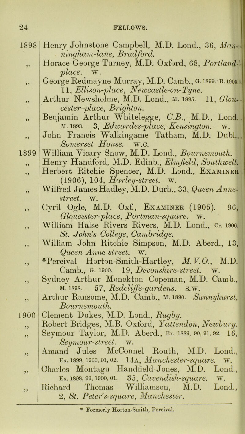 1898 55 5) 55 5 j 55 1899 >5 55 55 5 5 5 5 55 55 55 55 1900 5 5 55 55 55 55 Henry Johnstone Campbell, M.D. Lond., 36, Man- , ningliam-lane, Bradford. Horace George Turney, M.D. Oxford, 68, Portland- place, w. George Ledmayne Murray, M.D. Camb., g. 1899.B. 1905. 11, Ellison-glace, N eiv castle-on-Tyne. Arthur Newsholme, M.D. Lond.., m. 1895. 11, Glou- cester-place, Brighton. Benjamin Arthur Whitelegge, C.B., M.D., Lond. m. 1893. 3, Pdivardes-place, Kensington, w. John Francis Walkingame Tatham, M.D. Dubl., Somerset House, w.c. William Yicary Snow, M.D. Lond., Bournemouth. Henry Handford, M.D. Edinb., Elmfield, Southwell. Herbert Pdtchie Spencer, M.D. Lond., Examiner (1906), 104, Harley-street. w. Wilfred James Hadley, M.D. Durh., 33. Queen Anne- street. w. Cyril Ogle, M.D. Oxf., Examiner (1905). 96, Gloucester-place, Portman-square. w. William Halse Livers Livers, M.D. Lond., Cr. 1906. St. Johns College, Cambridge. William John Litchie Simpson, M.D. Aberd., 13, Queen Anne-street. w. #Percival Horton-Smith-Hartley, M.V.O., M.D. Camb., g. 1900. 19, Devonshire-street, w. Sydney Arthur Monckton Copeman, M.D. Camb., m. 1898. 57, Redcliffe-gar dens. s.w. Arthur Lansome, M.D. Camb., m. 1890. Sunnyhurst, Bournemouth. Clement Dukes, M.D. Lond., Rugby. Lobert Bridges, M.B. Oxford, Yattendon, Newbury. Seymour Taylor, M.D. Aberd., Ex. 1889, 90, 9i, 92. 16, Seymour-street, w. Amand Jules McConnel Louth, M.D. Lond., Ex. 1899, i9oo, oi, 02. 14a, Manchester-square, w. Charles Montagu Handheld-Jones. M.D. Lond., Ex. 1898, 99,1900, oi. 35, Cavendish-square, w. Lichard Thomas Williamson, M.D. Lond., 2, St. Peter s-square, Manchester. * Formerly Horton-Smith, Percival.