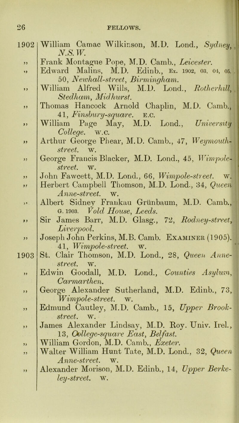 1902 William Camac Wilkinson, M.D. Lond., Sydney N.S. W. >> Frank Montague Pope, M.D. Camb., Leicester. >> Edward Malins, M.D. Edinb., Ex. 1902, 03, 01, 05. 50, Newhall-street, Birmingham. >> William Alfred Wills, M.D. Lond., Rotherhill, Stedham, Midhurst. >> Thomas Hancock Arnold Chaplin, M.D. Camb., 41, Finsbury-square. E.c. >> William Page May, M.D. Lond., University College, w.c. » Arthur George Phear, M.D. Camb., 47, Weymouth- street, w. George Francis Blacker, M.D. Lond., 45, Wimj)ole- street. w. >> John Fawcett, M.D. Lond., 66, Wimp ole-street, w. Herbert Campbell Thomson, M.D. Lond., 34, Queen Anne-street. w. >• Albert Sidney Frankau Griinbaum, M.D. Camb., G-. 1903. Void House, Leeds. >5 Sir James Barr, M.D. Giasg., 72, Rodney-street, Liverpool. » Joseph John Perkins, M.B. Camb. Examiner (1905). 41, Wimpole-street, w. 1903 St. Clair Thomson, M.D. Lond., 28, Queen Anne- street. w. „ Edwin Goodall, M.D. Lond., Counties Asylum, Carmarthen. >> George Alexander Sutherland, M.D. Edinb., 73, Wimpole-street, w. >> Edmund Cautley, M.D. Camb., 15, Upper Brook- street. w. >> James Alexander Lindsay, M.D. Boy. Univ. Irek, 13, Oollege-square East, Belfast. » William Gordon, M.D. Camb., Exeter. ,, Walter William Hunt Tate, M.D. Lond., 32, Queen Anne-street. w. ,, Alexander Morison, M.D. Edinb., 14, Upqier Berke- ley-street. w.