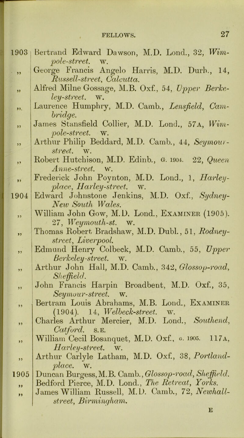 1903 : >5 5) JJ. J) 55 5.’ >5 1904 55 55 5) 5? 55 55 55 1905 >> >» Bertrand Edward Dawson, M.D. Lond., 32, Wini- pole-street. w. George Francis Angelo Harris, M.D. Durb., 14, Russell-street, Calcutta. Alfred Milne Gossage, M.B. Oxf., 54, Upper Berke- ley-street. w. Laurence Humphry, M.D. Camb., Lensfield, Cfom- bridge. James Stansfield Collier, M.D. Lond., 57a, Wirn- pole-strcet. w. Arthur Philip Beddard, M.D. Camb., 44, Seymour - street, w. Robert Hutchison, M.D. Edinb., G-. 1904. 22, Queen Anne-street. w. Frederick John Poynton, M.D. Lond., 1, Harley- place, Harley-street, w. Edward Johnstone Jenkins, M.D. Oxf., Sydney- New South Wales. William John Gow, M.D. Lond., Examiner (1905). 27, Weymouth-st. w. Thomas Robert Bradshaw, M.D. Dubl., 51, Rodney- street, Liverpool. Edmund Henry Colbeck, M.D. Camb., 55, Upper Berkeley-street, w. Arthur John Hall, M.D. Camb., 342, Glossop-road, Sheffield. John Francis Harpin Broadbent, M.D. Oxf., 35, Seymour-street, w. Bertram Louis Abrahams, M.B. Lond., Examiner (1904). 14, Welbeck-street. w. Charles Arthur Mercier, M.D. Lond., Southend, Catfurd. s. e. William Cecil Bosanquet, M.D. Oxf., g. i905. 117a, Harley-street, w. Arthur Carlyle Latham, M.D. Oxf., 38, Portland- rplace. w. Duncan Burgess,M.B. CambGlossop-road, Sheffield. Bedford Pierce, M.D. Lond., The Retreat, Yorks. James William Russell, M.D. Camb., 72, hlewhall- street, Birmingham. e