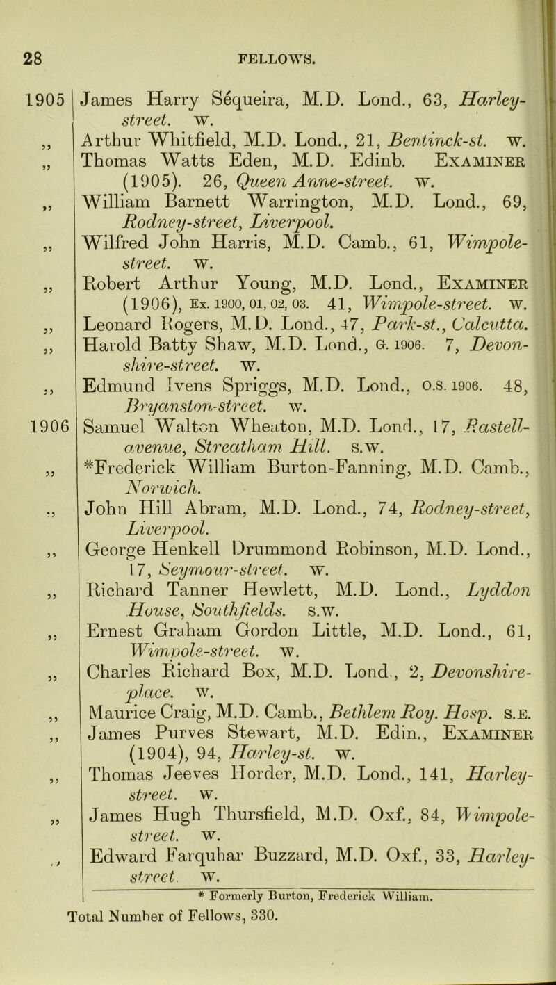 1905 I James Harry Sequeira, M.D. Lend., 63, Harley - street, w. „ Arthur Whitfield, M.D. Lond., 21, Bentinck-st. w. „ Thomas Watts Eden, M.D. Edinb. Examiner (1905). 26, Queen Anne-street. w. William Barnett Warrington, M.D. Lond., 69, Rodney-street, Liverpool. Wilfred John Harris, M.D. Camb., 61, Wimpole- street. w. Robert Arthur Young, M.D. Lond., Examiner (1906), Ex. 1900, oi, 02. 03. 41, Wimpole-street. w. Leonard Rogers, M.D. Lond., 47, Park-st., Calcutta. Harold Batty Shaw, M.D. Lond., o. 1906. 7, Devon- shire-street. w. Edmund Ivens Spriggs, M.D. Lond., o.s. 1906. 48, Bryanston-street, w. Samuel Walton Wheaton, M.D. Lond., 17, JRastell- avenue, Streatham Hill. s.w. #Frederick William Burton-Fanning, M.D. Camb., Norwich. John Hill Abram, M.D. Lond., 74, Rodney-street, Liverpool. George Henkell Drummond Robinson, M.D. Lond., 17, Seymour-street, w. Richard Tanner Hewlett, M.D. Lond., Lyddon House, iSouthfields. s.w. Ernest Graham Gordon Little, M.D. Lond., 61, Wimpole-street. w. Charles Richard Box, M.D. Lond., 2. Devonshire- place. w. Maurice Craig, M.D. Camb., Bethlem Roy. Hosp. s.E. James Purves Stewart, M.D. Edin., Examiner (1904), 94, Harley-st. w. Thomas Jeeves Horder, M.D. Lond., 141, Harley- street, w. James Hugh Thursfield, M.D. Oxf., 84, Wimpole- street. w. Edward Farquhar Buzzard, M.D. Oxf., 33, Harley- street, w. * Formerly Burton, Frederick William. Total Number of Fellows., 330. 55 55 J 5 55 5 5 1906 55