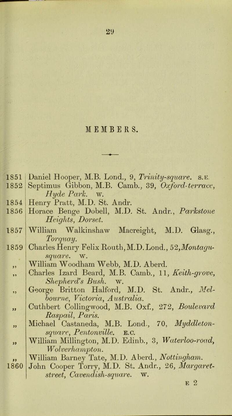 MEMBERS. 1851 Daniel Hooper, M.B. Lond., 9, Trinity-square, s.e. 1852 Septimus (Gibbon, M.B. Camb., 39, Oxford-terrace, Hyde Park. w. 1854 Henry Pratt, M.D. St. Andr. 1856 Horace Benge Dobell, M.D. St. Andr., Parkstone Heights, Dorset. 1857 1859 » 1860 William Walkinshaw Macreight, M.D. Glasg., Torquay. Charles Henry Felix Bouth,M.D. Lond., 52,Montagu- square, w. William Woodham Webb, M.D. Aberd. Charles Izard Beard, M.B. Camb., 11, Keith-grove, Shepherd’s Bush. w. George Britton Halford, M.D. St. Andr., Mel- bourne, Victoria, Australia. Cuthbert Collingwood, M.B. Oxf., 272, Boulevard Raspail, Paris. Michael Castaneda, M.B. Lond., 70, Myddleton- square, Pentonville. e.c. William Millington, M.D. Edinb., 3, Waterloo-road, Wolverhampton. William Barney Tate, M.D. Aberd., Nottingham. John Cooper Torry, M.D. St. Andr., 26, Margaret- street, Cavendish-square, w. E 2