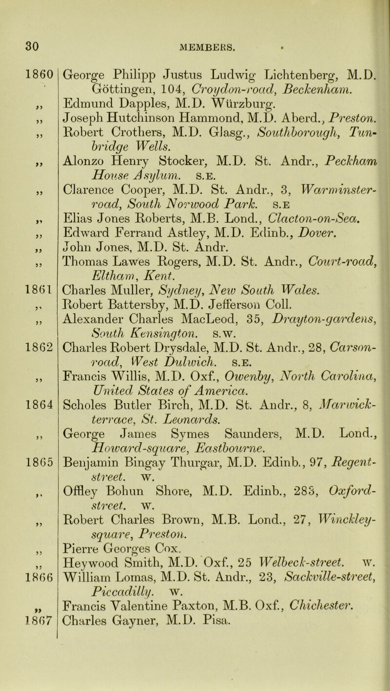 1860 a a >■» a a a 1861 f a 1862 5 i 1864 1865 >5 J 5 1866 1867 George Philipp Justus Ludwig Lichtenberg, M.D. Gottingen, 104, Croydon-road, Beckenham. Edmund Dapples, M.D. Wurzburg. Joseph Hutchinson Hammond, M.D. Aberd., Preston. Robert Crothers, M.D. GJasg., Southhorough, Tun- bridge Wells. Alonzo Henry Stocker, M.D. St. Andr., Peckham House Asylum, s.e. Clarence Cooper, M.D. St. Andr., 3, Warminster- road, South Norwood Park, s.e Elias Jones Roberts, M.B. Lond., Clacton-on-Sea. Edward Ferrand Astley, M.D. Edinb., Dover. John Jones, M.D. St. Andr. Thomas Lawes Rogers, M.D. St. Andr., Court-road, Eltham, Kent. Charles Muller, Sydney, Neiv South Wales. Robert Battersby, M.D. Jefferson Coll. Alexander Charles MacLeod, 35, Drayton-gardens, South Kensington, s.w. Charles Robert Drysdale, M.D. St. Andr., 28, Carson- road, West Dulwich, s.e. Francis Willis, M.D. Oxf., Owenby, North Carolina, United States of America. Scholes Butler Birch, M.D. St. Andr., 8, Marwick- terrace, St. Leonards. George James Symes Saunders, M.D. Lond., jHoivarcl-square, Eastbourne. Benjamin Bingay Thurgar, M.D. Edinb., 97, Regent- street. w. Offley Bohun Shore, M.D. Edinb., 283, Oxford- street. w. Robert Charles Brown, M.B. Lond., 27, Winckley- square, Preston. Pierre Georges Cox. Hey wood Smith, M.D. Oxf., 25 Welbeck- street, w. William Lomas, M.D. St. Andr., 23, Sackville-street, Piccadilly, w. Francis Valentine Paxton, M.B. Oxf., Chichester. Charles Gayner, M.D. Pisa.