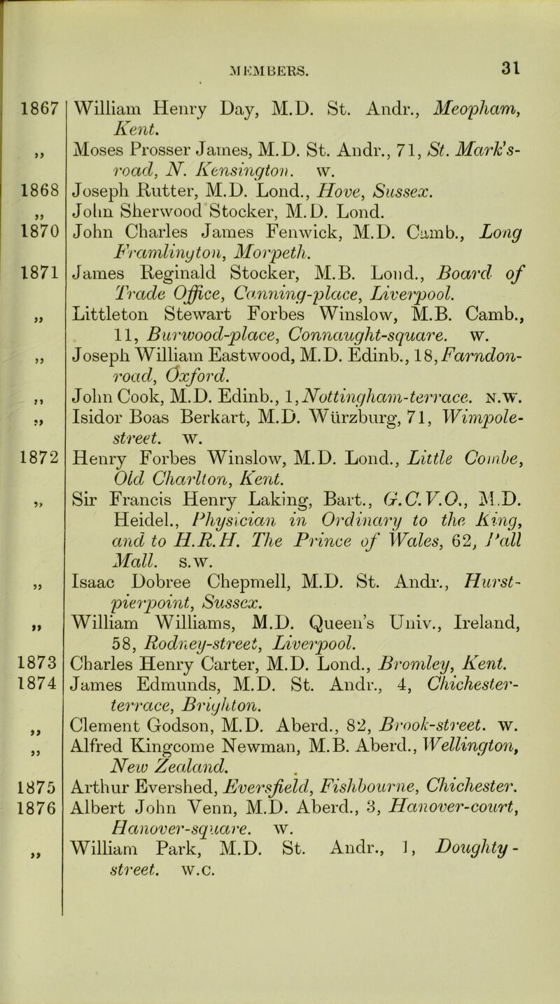 M KM BEKS. 1867 1868 1870 1871 99 1872 9* 99 1873 1874 99 1875 1876 99 William Henry Day, M.D. St. Andr., Meopham, Kent. Moses Prosser James, M.D. St. Andr., 71, St. Mctrk’s- road, N. Kensington. w. Joseph Rutter, M.D. Loud., Hove, Sussex. Jolm Sherwood Stocker, M.D. Lond. John Charles James Fenwick, M.D. Camb., Long Ftximlinyton, Morpeth. James Reginald Stocker, M.B. Loud., Board of Trade Office, Camming-place, Liverpool. Littleton Stewart Forbes Winslow, M.B. Camb., 11, Bur wood-place, Connciuglit-square. w. Joseph William Eastwood, M.D. Edinb., 18,Farndon- roacl, Oxford. John Cook, M.D. Edinb., 1,Nottingham-terrace, n.w. Isidor Boas Berkart, M.D. Wurzburg, 71, Wimpole- street. w. Henry Forbes Winslow, M.D. Lond., Little Combe, Old Charlton, Kent. Sir Francis Henry Laking, Bart., G.C.V.O., M.D. Heidel., Physician in Ordinary to the King, and to H.R.H. The Prince of Wales, 62, Pall Mall. s.w. Isaac Dobree Chepmell, M.D. St. Andr., Hurst- pier point, Sussex. William Williams, M.D. Queens Univ., Ireland, 58, Rodney-street, Liverpool. Charles Henry Carter, M.D. Lond., Bromley, Kent. James Edmunds, M.D. St. Andr., 4, Chichester- terrace, Brighton. Clement Godson, M.D. Aberd., 82, Brook-street, w. Alfred Kingcome Newman, M.B. Aberd., Wellington, New Zealand. Arthur Evershed, Eversfield, Fishbourne, Chichester. Albert John Venn, M.D. Aberd., 3, Han over-court, Hanover-square, w. William Park, M.D. St. Andr., J, Doughty- street, w.c.