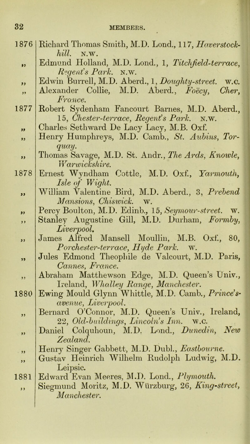 1876 »> a 1877 ft if 1878 if if }) if if 1880 1881 Richard Thomas Smith, M.D. Lond., 117, Haver stock- hill. N.w. Edmund Holland, M.D. Lond., 1, Titchfield-terrace, Regent's Park. n.w. Edwin Burrell, M.D. Aberd., 1, Doughty-street, w.c. Alexander Collie, M.D. Aberd., Foecy, Cher, France. Robert Sydenham Fancourt Barnes, M.D. Aberd., 15, Chester-terrace, Regent's Park. n.w. Charles Seth ward De Lacy Lacy, M.B. Oxf. Henry Humphreys, M.D. Camb., St. Aubins, Tor- quay. Thomas Savage, M.D. St. Andr., The Ards, Knoivle, Warwickshire. Ernest Wyndham Cottle, M.D. Oxf., Yarmouth, Isle of Wight. William Valentine Bird, M.D. Aberd., 3, Prebend Mansions, Chisivick. w. Percy Boulton, M.D. Edinb., 1 b, Seymour-street. w. Stanley Augustine Gill, M.D. Durham, Forrnby, Liverpool. James Alfred Mansell Moullin, M.B. Oxf, 80, Porchester-terrace, Hyde Park. w. Jules Edmond Theophile de Valcourt, M.D. Paris, Cannes, France. Abraham Matthewson Edge, M.D. Queen’s iJniv., Ireland, Whalley Range, Manchester. Ewing Mould Glynn Whittle, M.D. Camb., Prince's- avenue, Liverpool. Bernard O’Connor, M.D. Queen’s Univ., Ireland, 22, Old-buildings, Lincoln’s Inn. w.c. Daniel Colquhoun, M.D. Lond., Dunedin, New Zealand. Henry Singer Gabbett, M.D. Dubl., Eastbourne. Gustav Heinrich Wilhelm Rudolph Ludwig, M.D. Leipsic. Edward Evan Meeres, M.D. Lond., Plymouth. Siegmund Moritz, M.D. Wurzburg, 26, King-street, Manchester.