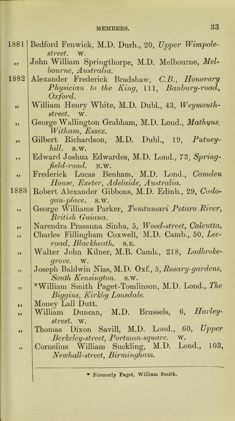 1881 f) 1882 99 99 99 9 9 9 9 1883 9 9 99 99 99 99 99 99 99 99 99 Bedford Fenwick, M.D. Durh., 20, Upper Wimpole- street. w. John William Springthorpe, M.D. Melbourne, Mel- bourne, Australia. Alexander Frederick Bradshaw, C.B., Honorary Physician to the King, 111, Banbury-road, Oxford. William Henry White, M.D. Dubl., 43, Weymouth- street, w. George Wallington Grabham, M.D. Lond., Mathyns, Witham, Essex. Gilbert Richardson, M.D. Dubl., 19, Putney - hill. s.w. Edward Joshua Edwardes, M.D. Lond., 73, Spring - field-road. n.w. Frederick Lucas Benham, M.D. Lond., Camden House. Exeter, Adelaide, Australia. Robert Alexander Gibbons, M.D. Edinb., 29, Cado- gan-place. s.w. George Williams Parker, Tumtumari Potaro .River, B ritish Guiana. Narendra Prasanna Sinha, 5, Wood-street, Calcutta. Charles Fillingham Cox well, M.D. Camb., 50, Lee- road, Blackheath. s.e. Walter John Kilner, M.B. Camb., 218, Ladbroke- grove. w. Joseph Baldwin Nias, M.D. Oxf., 5, Rosary-gardens, South Kensington, s.w. * William Smith Paget-Tomlinson, M.D. Lond., The Biggins, Kirkby Lonsdale. Money Lall Dutt. William Duncan, M.D. Brussels, 6, Harley- street. w. Thomas Dixon Savill, M.D. Lond., 60, Upper Berkeley-street, Portman-square, w. Cornelius William Suckling, M.D. Lond., 103, Newhall-street, Birmingham. y t. # Formerly Paget, William Smith..
