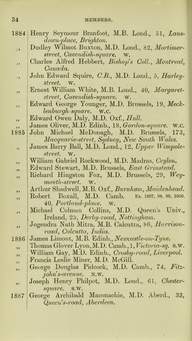 1884 1885 3 3 33 3 3 33 3» 33 1886 33 33 3 3 1887 Henry Seymour Branfoot, M.B. Lond., 51, Lans- down-place, Brighton. Dudley Wilmot Buxton, M.D. Lond., 82, Mortimer- street, Cavendish-square, w. Charles Alfred Hebbert, Bishops Coll., Montreal, John Edward Squire, C.B., M.D. Lond., 5, Harley- street. w. Ernest William White, M.B. Lond., 40, Margaret- street, Cavendish-square, w. Edward George Younger, M.D. Brussels, 19, Meck- lenburgh- square, w.c. Edward Owen Daly, M.D. Oxf., Hull. James Oliver, M.D. Edinb., 18, Gordon-square, w.c. John Michael McDonagh, M.D. Brussels, 173, Macquarie-street, Sydney, Neiv South Wales. James Barry Ball, M.D. Lond., 12, Upper Wimpole- street. w. William Gabriel Rockwood, M.D. Madras, Ceylon. Edward Stewart, M.D. Brussels, East Grin stead. Richard Hingston Fox, M.D. Brussels, 29, Wey- mouth-street. w. Arthur Shadwell, M.B. Oxf., Burnham, Maidenhead. Robert Boxall, M.D. Camb. Ex. 1897, 98, 99, isoo. 40, Portland-plaee. w. Michael Colman Collins, M.D. Queen’s Univ., Ireland, 25, Derby-road, Nottingham. Jogendra Nath Mitra, M.B. Calcutta, 86, Harrison- road, Calcutta, India. James Limont, M.B. Edinb., Newcastle-on-Tyne. Thomas Glover Lyon,M.D. Camb., 1, Victoria-sq. s.w. William Gay, M.D. Edinb., Crosby-road, Liverpool. Francis Leslie Miner, M.D. McGill. George Douglas Pidcock, M.D. Camb., 74, Fitz- john s-avenue. N.w. Joseph Henry Philpot, M.D. Lond., 61, Cliester- square. s.w. George Archibald Maconachie, M.D. Aberd., 33, Queen*s-road, Aberdeen.