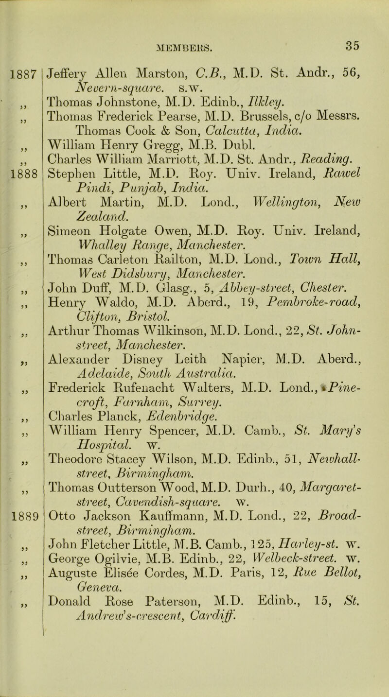 1887 ? j 1888 5) J J 1889 >9 Jeffery Allen Marston, C.B., M.D. St. Andr., 56, Never n-square, s.w. Thomas Johnstone, M.D. Edinb., Ilkley. Thomas Frederick Pearse, M.D. Brussels, c/o Messrs. Thomas Cook & Son, Calcutta, India. William Henry Gregg, M.B. Dubl. Charles William Marriott, M.D. St. Andr., Reading. Stephen Little, M.D. Boy. Univ. Ireland, Rawel Pindi, Punjab, India. Albert Martin, M.D. Lond., Wellington, iVew Zealand. Simeon Holgate Owen, M.D. Boy. Univ. Ireland, Wlnalley Range, Manchester. Thomas Carleton Bailton, M.D. Lond., Toivn Hall, West Didsbury, Manchester. John Duff, M.D. Glasg., 5, Abbey-street, Chester. Henry Waldo, M.D. Aberd., 19, Pembroke-road, Clifton, Bristol. Arthur Thomas Wilkinson, M.D. Lond., 22, St. John- street, Manchester. Alexander Disney Leith Napier, M.D. Aberd., Adelaide, South Australia. Frederick Bufenacht Walters, M.D. Lond., % Pine- croft, Farnham, Surrey. Charles Planck, Edenbridge. William Henry Spencer, M.D. Camb., St. Marys Hospital, w. Theodore Stacey Wilson, M.D. Edinb., 51, Newhall- street, Birmingham. Thomas Outterson Wood, M.D. Durh., 40, Margaret- street, Cavendish-square, w. Otto Jackson Kauffmann, M.D. Lond., 22, Broad- street, Birmingham. John Fletcher Little, M.B. Camb., 125, Harley-st. w. George Ogilvie, M.B. Edinb., 22, Welbeck-street, w. Auguste Elisee Cordes, M.D. Paris, 12, Rue Bellot, Geneva. Donald Ptose Paterson, M.D. Edinb., 15, St. Andreiv s-erescent, Cardiff.