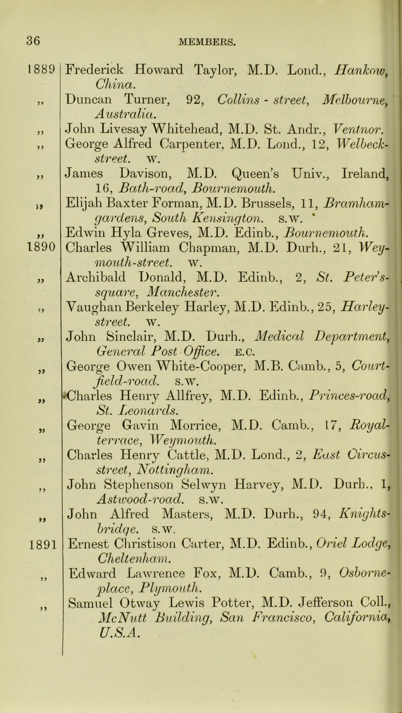 1889 ? j i9 1890 a 5J >> 1891 »» 5? Frederick Howard Taylor, M.D. Loud., Hankow, China. Duncan Turner, 92, Collins - street, Melbourne, Australia. John Livesay Whitehead, M.D. St. Andr., Ventnor. George Alfred Carpenter, M.D. Loud., 12, Welbeck- street. w. James Davison, M.D. Queen’s Univ., Ireland, 16, Bath-road, Bournemouth. Elijah Baxter Forman, M.D. Brussels, 11, Bramham- gardens, South Kensington, s.w. * Edwin Hyla Greves, M.D. Edinb., Bournemouth. Charles William Chapman, M.D. Durh., 21, Wey- moutli-street. w. Archibald Donald, M.D. Edinb., 2, St. Peters- . square, Manchester. Vaughan Berkeley Harley, M.D. Edinb., 25, Harley- street, w. John Sinclair, M.D. Durh., Medical Department, General Post Office, e.c. George Owen White-Cooper, M.B. Camb., 5, Court- field-road. s.w. •Charles Henry Allfrey, M.D. Edinb., Princes-road, St. Leonards. George Gavin Morrice, M.D. Camb., 17, Royal- terrace, Weymouth. Charles Henry Cattle, M.D. Lond., 2, East Circus- street, Nottingham. John Stephenson Selwyn Harvey, M.D. Durh., 1, Astwood-road. s.w. John Alfred Masters, M.D. Durh., 94, Knights- bridge, s.w. Ernest Christison Carter, M.D. Edinb., Oriel Lodge, Cheltenham. Edward Lawrence Fox, M.D. Camb., 9, Osborne- place, Plymouth. Samuel Otway Lewis Potter, M.D. Jefferson Coll., McNutt Building, San Francisco, California, U.S.A.
