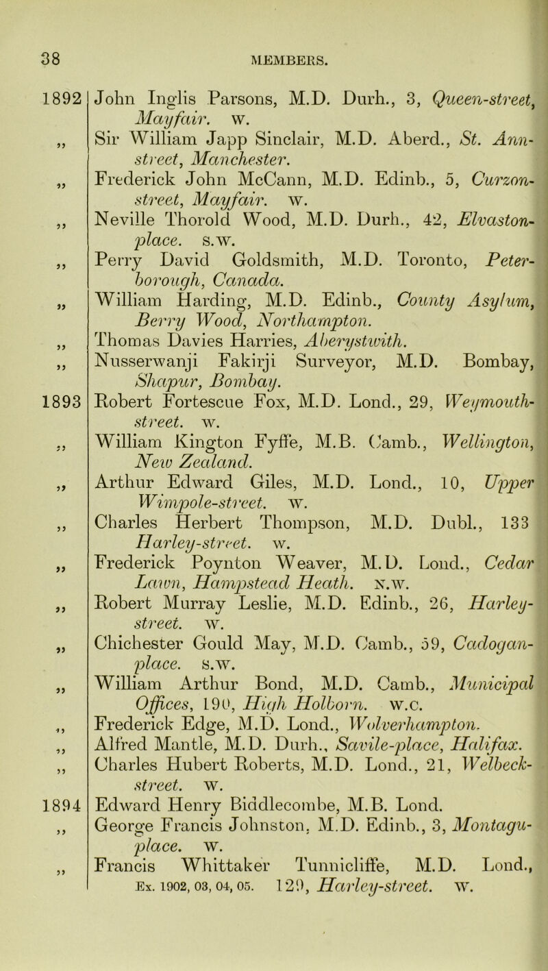 1892 » 1893 if ff ff ff ff 1894 ff John Inglis Parsons, M.D. Durh., 3, Queen-street, Mayfair, w. Sir William Japp Sinclair, M.D. Aberd., St. Ann- street, Manchester. Frederick John McCann, M.D. Edinb., 5, Curzon- street, Mayfair, w. Neville Thorold Wood, M.D. Durh., 42, Elvaston- place, s.w. Perry David Goldsmith, M.D. Toronto, Peter- borough, Canada. William Harding, M.D. Edinb., County Asylum, Berry Wood, Northampton. Thom as Davies Harries, Aberystwith. Nusserwanji Fakirji Surveyor, M.D. Bombay, Shapur, Bombay. Robert Fortescue Fox, M.D. Lonch, 29, Weymouth- street, w. William Kington Fyffe, M.B. (Jamb., Wellington, Neiv Zealand. Arthur Edward Giles, M.D. Lond., 10, Upper Wimpole-street. w. Charles Herbert Thompson, M.D. Dubl., 133 Harley-street, w. Frederick Poynton Weaver, M.D. Loud., Cedar Lawn, Hampstead Heath, n.w. Robert Murray Leslie, M.D. Edinb., *26, Harley - streei. w. Chichester Gould May, M.D. Carnb., 59, Cctdogan- place. s.w. William Arthur Bond, M.D. Camb., Municipal Offices, 190, High Holborn. w.c. Frederick Edge, M.D. Bond., Wolverhampton. Alfred Mantle, M.D. Durh., Savile-place, Halifax. Charles Hubert Roberts, M.D. Lond., 21, Welbeck- street. w. Edward Henry Biddlecombe, M.B. Lond. George Francis Johnston. M.D. Edinb., 3, Montagu- place, w. Francis Whittaker Tunnicliffe, M.D. Lond., Ex. 1902, 03,04, os. 129, Harley-street, w.