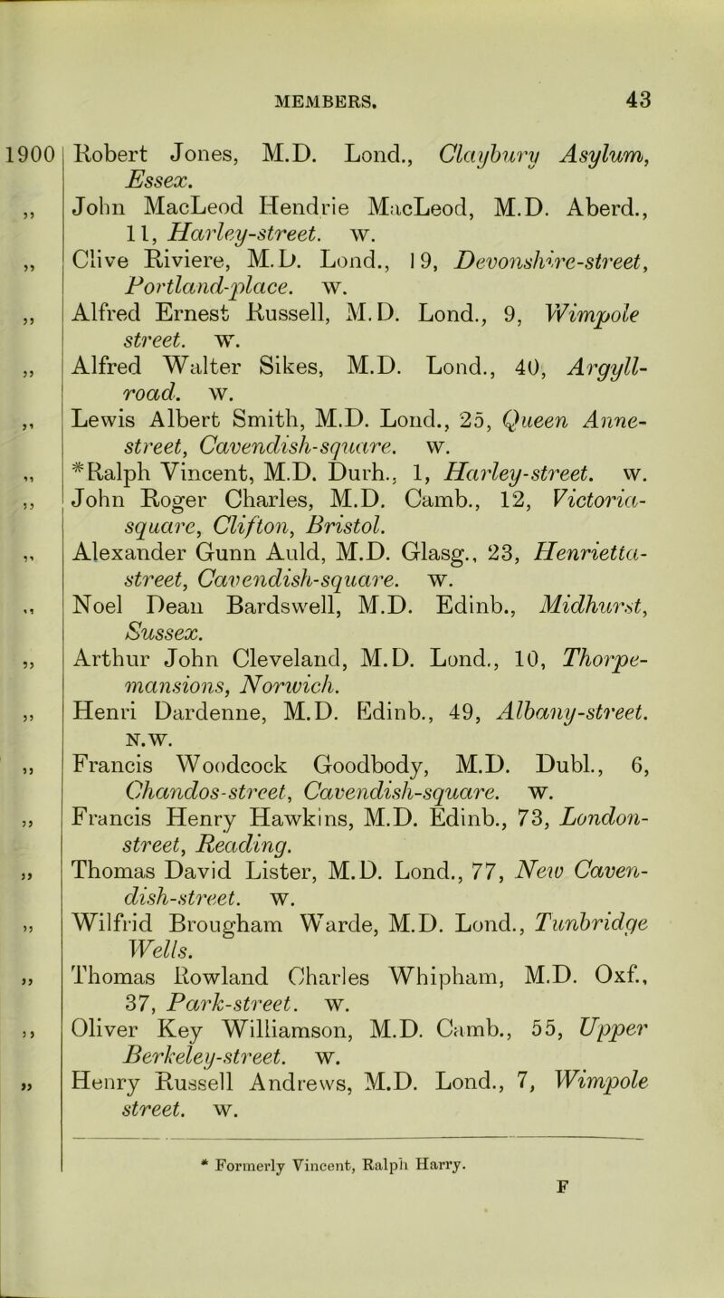 1900 >5 5 5 11 ?> J5 Robert Jones, M.D. Lond., Claybury Asylum, Essex. John MacLeod Hendrie MacLeod, M.D. Aberd., 11, Harley-street, w. Clive Riviere, M.D. Lond., 19, Devonshire-street, Portland-place, w. Alfred Ernest Russell, M.D. Lond., 9, Wimpole street, w. Alfred Walter Sikes, M.D. Lond., 40, Argyll- road. w. Lewis Albert Smith, M.D. Lond., 25, Queen Anne- street, Cavendish-square, w. # Ralph Vincent, M.D. Durh., 1, Harley-street, w. John Roger Charles, M.D. Camb., 12, Victoria- square, Clifton, Bristol. Alexander Gunn Auld, M.D. Glasg., 23, Henrietta- street, Cavendish-square, w. Noel Dean Bardswell, M.D. Edinb., Midhurst, Sussex. Arthur John Cleveland, M.D. Lond,, 10, Thorpe- mansions, Norwich. Henri Dardenne, M.D. Edinb., 49, Albany-street. »j 5 5 » N.W. Francis Woodcock Goodbody, M.D. Dubl., 6, Chandos-street, Cavendish-square, w. Francis Henry Hawkins, M.D. Edinb., 73, London- street, Reading. Thomas David Lister, M.D. Lond., 77, New Caven- dish-street. w. Wilfrid Brougham Warde, M.D. Lond., Tunbridge Wells. Thomas Rowland Charles Whipham, M.D. Oxf., 37, Park-street, w. Oliver Key Williamson, M.D. Camb., 55, Upper Berkeley-street, w. Henry Russell Andrews, M.D. Lond., 7, Wimpole street, w. * Formerly Vincent, Ralph Harry. F