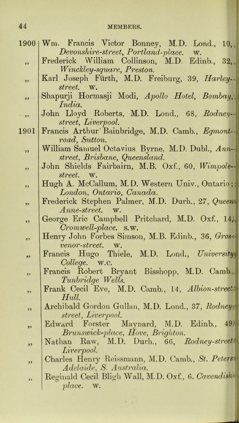 1900 9 9 5? 9 * 1901 >> 5? 55 55 55 5 5 55 55 55 55 15 55 55 Wm. Francis Victor Bonney, M.D. Lond., 10, Devonshire-street, Portland-place. w. Frederick William Collinson, M.D. Edinb,, 32,. WincJcley-square, Preston. Karl Joseph Furth, M.D. Freiburg, 39, Harley-- street, w. Shapurji Hormasji Modi, Apollo Hotel, Bombay,. India. John Lloyd Roberts, M.D. Lond., 68, Rodney - street, Liverpool. Francis Arthur' Bainbridge, M.D. Camb., Egmont- road, Sutton. William Samuel Octavius Byrne. M.D. Dub]., Ann-- street, Brisbane, Queensland. John Shields Fairbairn, M.B. Oxf., 60, Wimpole-- street. w. Hugh A. McCallum, M.D. Western Univ., Ontario; London, Ontario, Canada. Frederick Stephen Palmer, M.D. Durh., 27, Queen Anne-street. w. George Eric Campbell Pritchard, M.D. Oxf., 14,. Cromwell-place. s.w. Henry John Forbes Simson, M.B. Edinb., 36, Gros- venor-street. w. Francis Hugo Thiele, M.D. Lond., University College, w.c. Francis Robert Bryant Bisshopp, M.D. Camb.. Tunbridge Wells. Frank Cecil Eve, M.D. Camb., 14, Albion-streei Hull. Archibald Gordon Gullan, M.D. Lond., 37, Rodney- street, Liverpool. Edward Forster Maynard, M.D. Edinb., 49 Brunswick-plaee, Hove, Brighton. Nathan Raw, M.D. Durh., 66, Rodney-street Liverpool. Charles Henry Reissmann, M.D. Camb., St. Peters' Adelaide, S. Australia. Reginald Cecil Bligh Wall, M.D. Oxf., 6. Cavendish place, w. 15