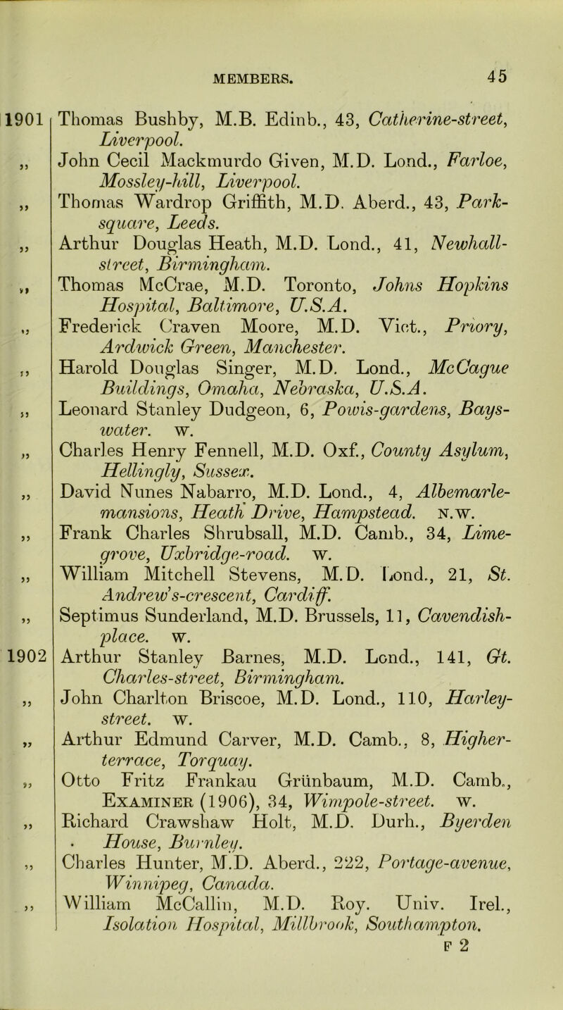 1901 55 55 33 VI «3 J3 55 5 5 5 5 55 55 55 1902 55 >5 >3 55 35 J 5 Thomas Bushby, M.B. Edinb., 43, Catherine-street, Liverpool. John Cecil Mackmurdo Given, M.D. Load., Farloe, Mossley-hill, Liverpool. Thomas Wardrop Griffith, M.D. Aberd., 43, Park- square, Leeds. Arthur Douglas Heath, M.D. Bond., 41, Newhall- sl reet, Birmingham. Thomas McCrae, M.D. Toronto, Johns Hopkins Hospital, Baltimore, U.S.A. Frederick Craven Moore, M.D. Viet., Priory, Ardwick Green, Manchester. Harold Douglas Singer, M.D. Bond., McCague Buildings, Omaha, Nebraska, U.S.A. Leonard Stanley Dudgeon, 6, Poivis-gardens, Bays- ivater. w. Chari es Henry Fennell, M.D. Oxf., County Asylum, Hellingly, Sussex. David Nunes Nabarro, M.D. Lond., 4, Albemarle- mansions, Heath Drive, Hampstead, n.w. Frank Charles Shrubsall, M.D. Camb., 34, Lime- grove, Uxbridg e-road. w. William Mitchell Stevens, M.D. Bond., 21, St. Andrews-crescent, Cardiff. Septimus Sunderland, M.D. Brussels, 11, Cavendish- place. w. Arthur Stanley Barnes, M.D. Lend., 141, Gt. Charles-street, Birmingham. John Charlton Briscoe, M.D. Lond., 110, Harley- street. w. Arthur Edmund Carver, M.D. Camb., 8, Higher- terrace, Torquay. Otto Fritz Frankau Grtinbaum, M.D. Camb., Examiner (1906), 34, Wimpole-street, w. Richard Crawshaw Holt, M.D. Durh., Byerden House, Burnley. Charles Hunter, M.D. Aberd., 222, Portage-avenue, Winnipeg, Canada. William McCallin, M.D. Bloy. Univ. Irel., Lsolation Hospital, Millbrook, Southampton. F 2