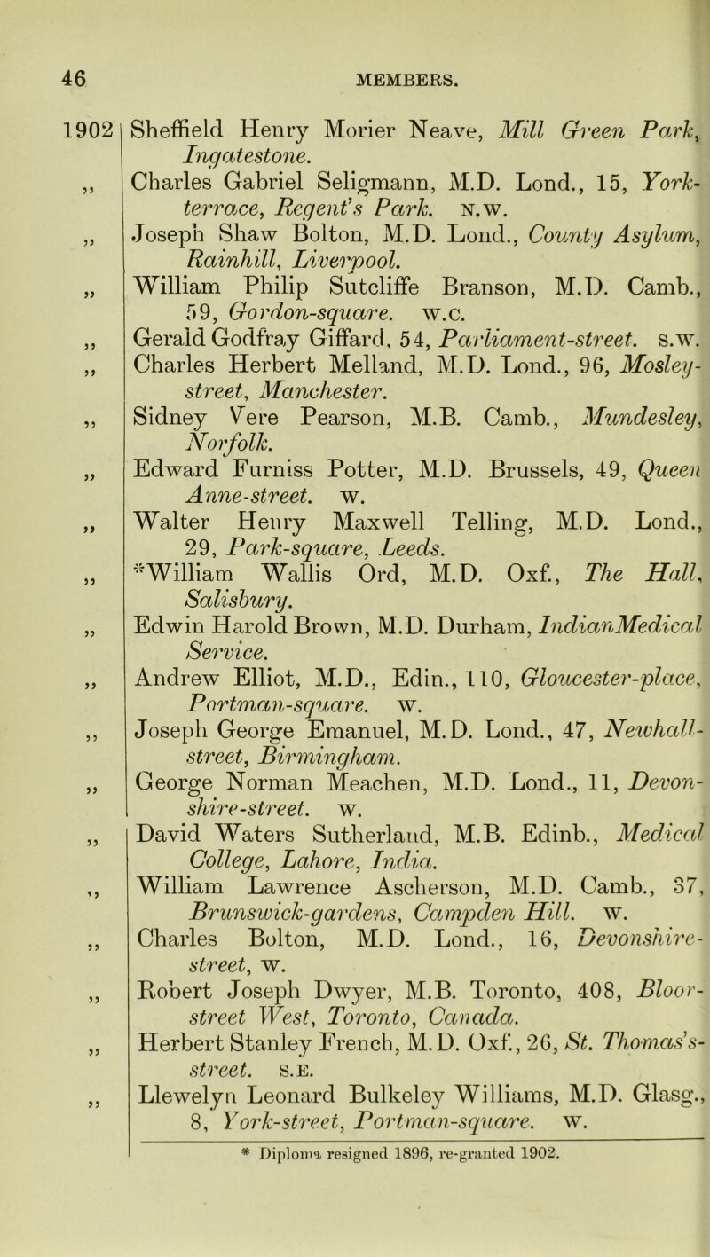 1902 33 jj 33 5) 33 33 3) 35 33 33 S3 33 33 33 3 3 3 3 33 33 3 3 Sheffield Henry Morier Neave, Mill Green Park, Ingatestone. Charles Gabriel Seligmann, M.D. Lond., 15, York- terrace, Regent's Park. N.w. Joseph Shaw Bolton, M.D. Lond., County Asylum, Rainliill, Liverpool. William Philip Sutcliffe Branson, M.D. Camb., 59, Gordon-square, w.c. Gerald Godfray GiffaroJ, 54, Parliament-street, s.w. Charles Herbert Melland, M.D. Lond., 96, Mosley- street, Manchester. Sidney Vere Pearson, M.B. Camb., Mundesley, Norfolk. Edward Furniss Potter, M.D. Brussels, 49, Queen Anne-street. w. Walter Henry Maxwell Telling, M.D. Lond., 29, Park-square, Leeds. *William Wallis Ord, M.D. Oxf., The Hall, Salisbury. Edwin Harold Brown, M.D. Durham, Indian Medical Service. Andrew Elliot, M.D., Edin., 110, Gloucester-place, Portman-square, w. Joseph George Emanuel, M.D. Lond., 47, NewhaU- street, Birmingham. George Norman Meachen, M.D. Lond., 11, Devon- shire-street, w. David Waters Sutherland, M.B. Edinb., Medical College, Lahore, India. William Lawrence Ascherson, M.D. Camb., 37, Brunswick-gar dens, Campden Hill. w. Charles Bolton, M.D. Lond., 16, Devonshire- street, w. Bobert Joseph Dwyer, M.B. Toronto, 408, Bloor- street West, Toronto, Canada. Herbert Stanley French, M.D. Oxf., 26, St. Thomass- street. s.e. Llewelyn Leonard Bulkeley Williams, M.D. Glasg., 8, York-street. Port man-square, w.