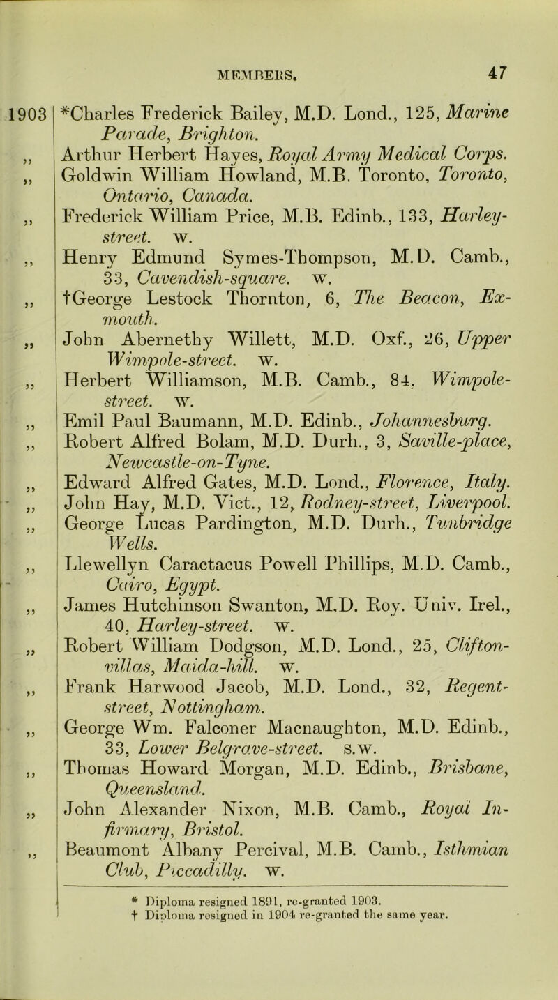 1903 jj >> 55 55 55 55 55 55 55 55 55 5 5 55 55 >5 55 5 5 55 5 5 ^Charles Frederick Bailey, M.D. Lond., 125, Marine Parade, Brighton. Arthur Herbert Hayes, Royal Army Medical Corps. Goldwin William Howland, M.B. Toronto, Toronto, Ontario, Canada. Frederick William Price, M.B. Edinb., 133, Harley- street. w. Henry Edmund Symes-Thompsou, M.D. Camb., 33, Cavendish-square, w. tGeorge Lestock Thornton, 6, The Beacon, Ex- mouth. John Abernethy Willett, M.D. Oxf., 26, Upper W impale-street, w. Herbert Williamson, M.B. Camb., 84, Wimpole- street. w. Emil Paul Baumann, M.D. Edinb., Johannesburg. Bobert Alfred Bolam, M.D. Durh., 3, Saville-place, Newcastle-on-Tyne. Edward Alfred Gates, M.D. Lond., Florence, Italy. John Hay, M.D. Viet., 12, Rodney-street, Liverpool. George Lucas Pardington, M.D. Durh., Tunbridge Wells. Llewellyn Caractacus Powell Phillips, M.D. Camb., Cairo, Egypt. James Hutchinson Swanton, M.D. Boy. Univ. Irel., 40, Harley-street, w. Bobert William Dodgson, M.D. Lond., 25, Clifton- villas, Maida-hill. w. Frank Harwood Jacob, M.D. Lond., 32, Regent- street, Nottingham. George Wm. Falconer Macnaughton, M.D. Edinb., 33, Lower Belgrave-street. s.w. Thomas Howard Morgan, M.D. Edinb., Brisbane, Queensland. John Alexander Nixon, M.B. Camb., Royal In- firmary, Bristol. j Beaumont Albany Percival, M.B. Camb., Isthmian Club, Piccadilly, w. * Diploma resigned 1891, re-granted 1903. t Diploma resigned in 1904 re-granted the same year.