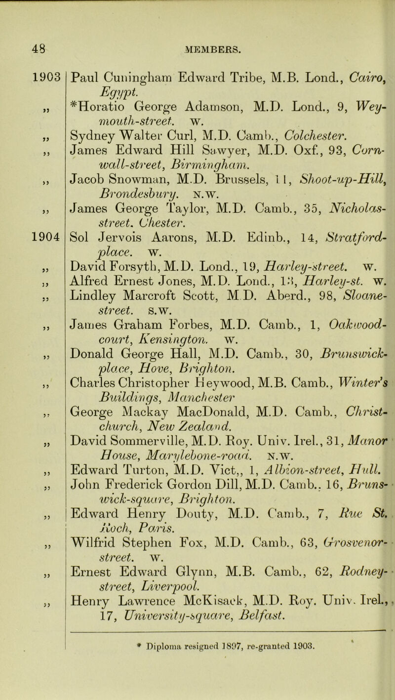 1903 n 99 99 1904 99 99 99 99 99 99 99 5 J Paul Cuningham Edward Tribe, M.B. Lond., Cairo, Egypt. #Horatio George Adamson, M.D. Lond., 9, Wey- mouth-street, w. Sydney Walter Curl, M.D. Camb., Colchester. James Edward Hill Sawyer, M.D. Oxf., 93, Corn- wall-street, Birmingham. Jacob Snowman, M.D. Brussels, 11, Shoot-up-Hill, Brondesbury. n.w. James George Taylor, M.D. Camb., 35, Nicholas- street. Chester. Sol Jervois Aarons, M.D. Edinb., 14, Stratford- place, w. David Forsyth, M.D. Lond., 19, Harley-street, w. Alfred Ernest Jones, M.D. Lond., 13, Harley-st. w. Lindley Marcroft Scott, M.D. Aberd., 98, Sloane- street. s.w. James Graham Forbes, M.D. Camb., 1, Oakwood- court, Kensington, w. Donald George Hall, M.D. Camb., 30, Brunswick- place, Hove, Brighton. Charles Christopher Heywood, M.B. Camb., Wmter’s Buildings, Manchester George Mackay MacDonald, M.D. Camb., Christ- church, iVew Zealand. David Sommerville, M.D. Boy. Univ. Irek, 31, Manor House, Marylebone-road. n.w. Edward Turton, M.D. Viet,, 1, Albion-street, Hull. John Frederick Gordon Dill, M.D. Camb.. 16, Bruns- wick-square, Brigliton. Edward Henry Douty, M.D. Camb., 7, Awe Koch, Bands. Wilfrid Stephen Fox, M.D. Camb., 63, 6rrosvenor- street. w. Ernest Edward Glynn, M.B. Camb., 62, Rodney- street, Liverpool. Henry Lawrence McKisack, M.D. Boy. Univ. IreL, 17, University-square, Belfast. %