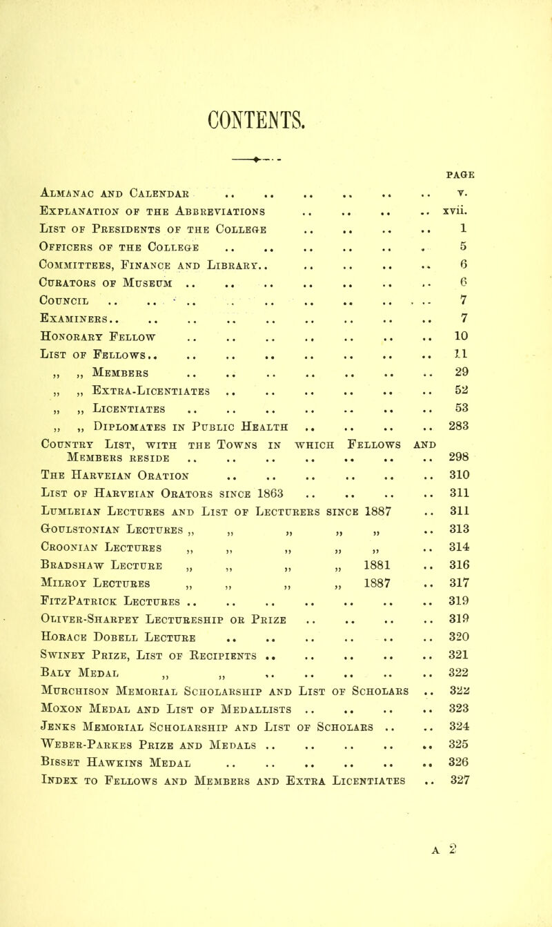 CONTENTS Almanac and Calendae • * • « •. V. Explanation of the Abbreviations xvii. List of Presidents of the College 1 Officers of the College 5 Committees, Finance and Library.. 6 Curators of Museum .. 6 Council .. .. • .. . . - 7 Examiners.. 7 Honorary Fellow 10 List of Fellows.. 11 ,, ,, Members 29 „ „ Extra-Licentiates 52 „ „ Licentiates 53 „ „ Diplomates in Public Health 283 Country List, with the Towns in which Fellows AND Members reside 298 The Harveian Oration 310 List of Harveian Orators since 1863 311 Lumleian Lectures and List of Lecturers SINCE 1887 311 G-oulstonian Lectures „ „ „ 5) 313 Croonian Lectures „ „ ,, 55 314 Bradshaw Lecture „ ,, ,, 55 1881 316 Milroy Lectures „ ,, ,, )) 1887 317 FitzPatrick Lectures .. • 0 • • • • 319 Oliver-Sharpey Lectureship or Prize • • • • .. 319 Horace Dobell Lecture • • • • • • 320 Swiney Prize, List of Recipients .. • • t • • • 321 Baly Medal ,, ,, • • • • • . 322 Murchison Memorial Scholarship and List of Scholars 322 Moxon Medal and List of Medallists • . • • • • 323 Jenks Memorial Scholarship and List of Scholars .. 324 Weber-Parkes Prize and Medals .. • • • • • • 325 Bisset Hawkins Medal • • • • • • 326 Index to Fellows and Members and Extra Licentiates 327