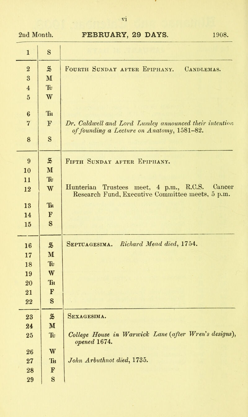 2nd Month. FEBRUARY, 29 DAYS. 1908. 1 S 2 £ Fourth Sunday after Epiphany. Candlemas. 3 M 4 Tu 5 W 6 Th 7 E Dr. Caldwell and Lord Lumley announced their intention of founding a Lecture on Anatomy, 1581-82. 8 S 9 8> Fifth Sunday after Epiphany. 10 M 11 Tu 12 W Hunterian Trustees meet, 4 p.m., R.C.S. Cancer Research Fund, Executive Committee meets, 5 p.m. 13 Th 14 F 15 S 16 s> Septuagesima. Richard Mead died, 1754. 17 M 18 Tu 19 W 20 Th 21 F 22 S 23 s Sexagesima. 24 M 25 Tu College House in Warwick Lane (after Wren’s designs), opened 1674. 26 W 27 Th John Arhuthnot died, 1735. 28 F 29 S