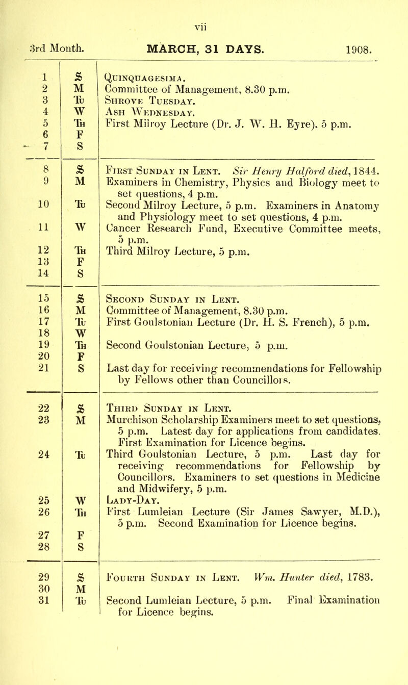 3rd Month. MARCH, 31 DAYS. 1908. 1 2 3 4 5 6 - 7 £ M Tu W Th F S Quinquagesima. Committee of Management, 8.30 p.m. Shrove Tuesday. Ash Wednesday. First Miiroy Lecture (Dr. J. W. H. Eyre). 5 p.m. 8 s> First Sunday in Lent. Sir Henry Halford died, 1844. 9 M Examiners in Chemistry, Physics and Biology meet to set questions, 4 p.m. 10 Tu Second Miiroy Lecture, 5 p.m. Examiners in Anatomy and Physiology meet to set questions, 4 p.m. 11 W Cancer Research Fund, Executive Committee meets, 5 p.m. 12 Th Third Miiroy Lecture, 5 p.m. 13 F 14 S 15 s> Second Sunday in Lent. 16 M Committee of Management, 8.30 p.m. 17 Tu First Goulstonian Lecture (Dr. H. S. French), 5 p.m. 18 W 19 Th Second Goulstonian Lecture, 5 p.m. 20 F 21 S Last day for receiving recommendations for Fellowship by Fellows other than Councillors. 22 s Third Sunday in Lent. 23 M Murchison Scholarship Examiners meet to set questions, 5 p.m. Latest day for applications from candidates. First Examination for Licence begins. 24 Tu Third Goulstonian Lecture, 5 p.m. Last day for receiving recommendations for Fellowship by Councillors. Examiners to set questions in Medicine and Midwifery, 5 p.m. 25 W Lady-Day. 26 Th First Lumleian Lecture (Sir James Sawyer, M.D.), 5 p.m. Second Examination for Licence begins. 27 F 28 S 29 8> Fourth Sunday in Lent. Wm. Hunter died, 1783. 30 M 31 Tu Second Lumleian Lecture, 5 p.m. Final Examination i for Licence begins.